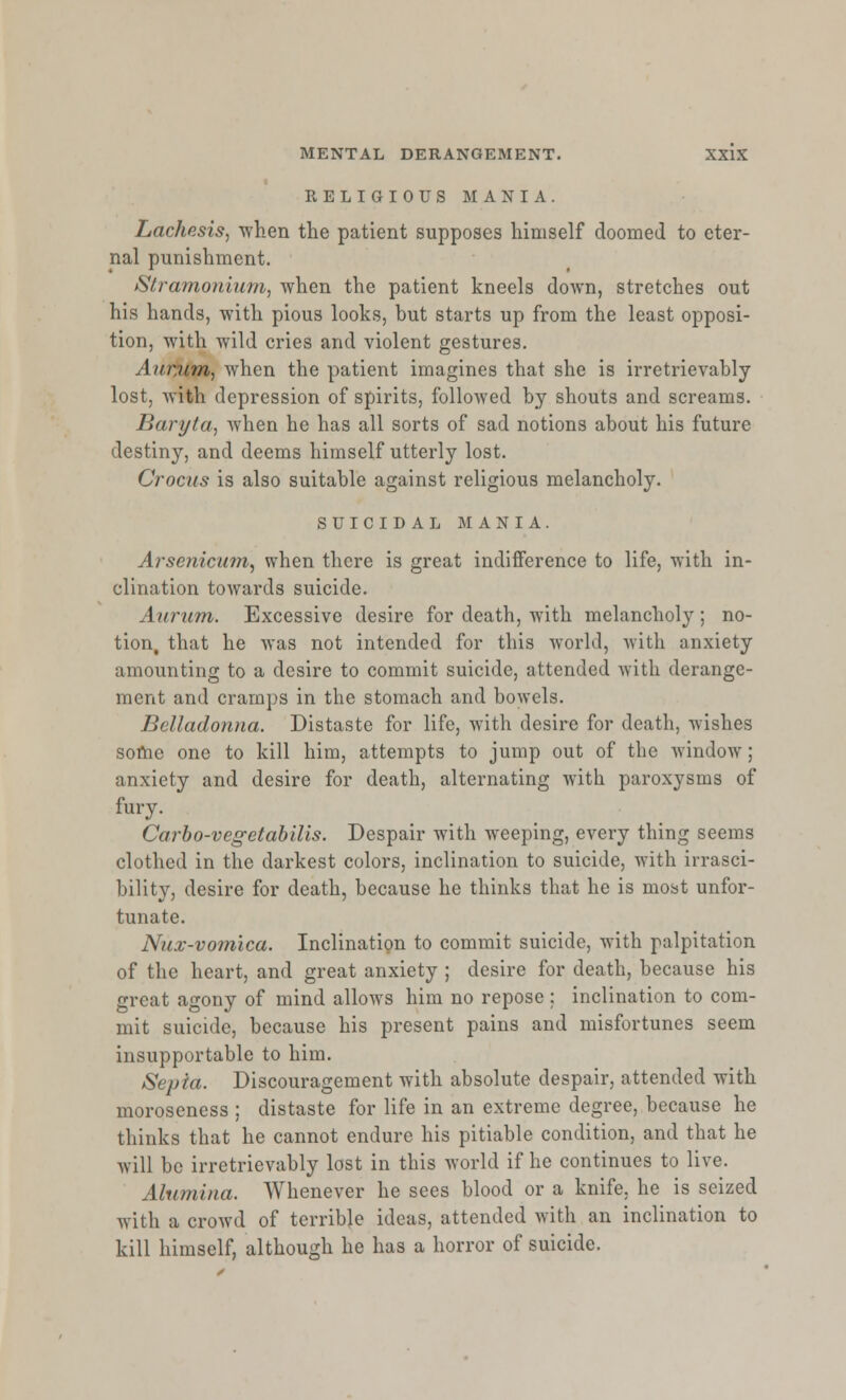 RELIGIOUS MANIA. Lachesis, 'when the patient supposes himself doomed to eter- nal punishment. Stramonium, when the patient kneels down, stretches out his hands, with pious looks, but starts up from the least opposi- tion, with wild cries and violent gestures. Aumm, when the patient imagines that she is irretrievably lost, with depression of spirits, followed by shouts and screams. Baryta, when he has all sorts of sad notions about his future destiny, and deems himself utterly lost. Crocus is also suitable against religious melancholy. SUICIDAL MANIA. Arsenicum, when there is great indifference to life, with in- clination towards suicide. \iirum. Excessive desire for death, wTith melancholy; no- tion, that he was not intended for this world, with anxiety amounting to a desire to commit suicide, attended with derange- ment and cramps in the stomach and bowels. Belladonna. Distaste for life, with desire for death, wishes some one to kill him, attempts to jump out of the -window; anxiety and desire for death, alternating with paroxysms of fury. Carbo-vegetabilis. Despair with weeping, every thing seems clothed in the darkest colors, inclination to suicide, with irrasci- bility, desire for death, because he thinks that he is most unfor- tunate. Nux-vomlca. Inclination to commit suicide, with palpitation of the heart, and great anxiety ; desire for death, because his great agony of mind allows him no repose : inclination to com- mit suicide, because his present pains and misfortunes seem insupportable to him. Sepia. Discouragement with absolute despair, attended with moroseness ; distaste for life in an extreme degree, because he thinks that he cannot endure his pitiable condition, and that he will be irretrievably lost in this world if he continues to live. Alumina. Whenever he sees blood or a knife, he is seized with a crowd of terrible ideas, attended with an inclination to kill himself, although he has a horror of suicide.