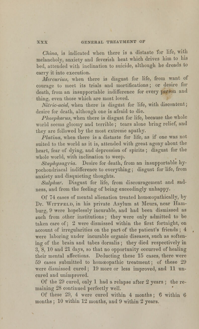 China, is indicated when there is a distaste for life, with melancholy, anxiety and feverish heat which drives him to his bed, attended with inclination to suicide, although he dreads to carry it into execution. Merourius, when there is disgust for life, from want of courage to meet its trials and mortifications ; or desire for death, from an insupportable indifference for every person and thing, even those which are most loved. Nitric-acid, when there is disgust for life, with discontent; desire for death, although one is afraid to die. Phosphorus, when there is disgust for life, because the whole world seems gloomy and terrible ; tears alone bring relief, and they are followed by the most extreme apathy. Platina, when there is a distaste for life, as if one was not suited to the world as it is, attended with great agony about the heart, fear of dying, and depression of spirits ; disgust for the whole world, with inclination to weep. Staphysagria. Desire for death, from an insupportable hy- pochondriacal indifference to everything; disgust for life, from anxiety and disquieting thoughts. Sulphur. Disgust for life, from discouragement and sad- ness, and from the feeling of being exceedingly unhappy. Of 74 cases of mental alienation treated homoeopathically, by Dr. Wittfeld, in his private Asylum at Meurs, near Ham- burg, 9 were hopelessly incurable, and had been dismissed as such from other institutions; they were only admitted to be taken care of; 2 were dismissed within the first fortnight, on account of irregularities on the part of the patient's friends ; 4 were laboring under incurable organic diseases, such as soften- ing of the brain and tabes dorsalis ; they died respectively in 3, 8, 10 and 21 days, so that no opportunity occurred of healing their mental affections. Deducting these 15 cases, there were 59 cases submitted to homoeopathic treatment; of these 29 were dismissed cured; 19 more or less improved, and 11 un- cured and unimproved. Of the 29 cured, only 1 had a relapse after 2 years ; the re- maining 28 continued perfectly well. Of these 29, 4 were cured within 4 months; 6 within 6 months ; 10 within 12 months, and 9 within 2 years.