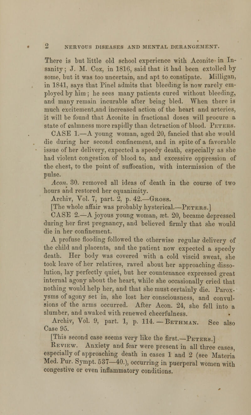 There is but little old school experience with Aconite^ in In- sanity ; J. M. Cox, in 181G, said that it had been extolled by- some, but it was too uncertain, and apt to constipate. Milligan, in 1841, says that Pinel admits that bleeding is now rarely em- ployed by him ; he sees many patients cured without bleeding, and many remain incurable after being bled. When there is much excitement.and increased action of the heart and arteries, it will be found that Aconite in fractional doses will procure a state of calmness more rapidly than detraction of blood. Peters. CASE 1.—A young woman, aged 20, fancied that she would die during her second confinement, and in spite of a favorable issue of her delivery, expected a speedy death, especially as she had violent congestion of blood to, and excessive oppression of the chest, to the point of suffocation, with intermission of the pulse. Aeon. 30. removed all ideas of death in the course of two hours and restored her equanimity. Archiv, Vol. 7, part. 2, p. 42.—Gross. [The whole affair was probably hysterical.—Peters.] CASE 2.—A joyous young woman, set. 20, became depressed during her first pregnancy, and believed firmly that she would die in her confinement. A profuse flooding followed the otherwise regular delivery of the child and placenta, and the patient now expected a speedy death. Her body was covered with a cold viscid sweat, she took leave of her relatives, raved about her approaching disso- lution, lay perfectly quiet, but her countenance expressed great internal agony about the heart, while she occasionally cried that nothing would help her, and that she must certainly die. Parox- ysms of agony set in. she lost her consciousness, and convul- sions of the arms occurred. After Aeon. 24, she fell into a slumber, and awaked with renewed cheerfulness. Archiv, Vol. 9, part. 1, p. 114. — Bethman. See also Case 95. [This second case seems very like the first.—Peters.] Review. Anxiety and fear were present in all three cases, especially of approaching death in cases 1 and 2 (see Materia Med. Pur. Sympt. 537—40.), occurring in puerperal women with congestive or even inflammatory conditions.