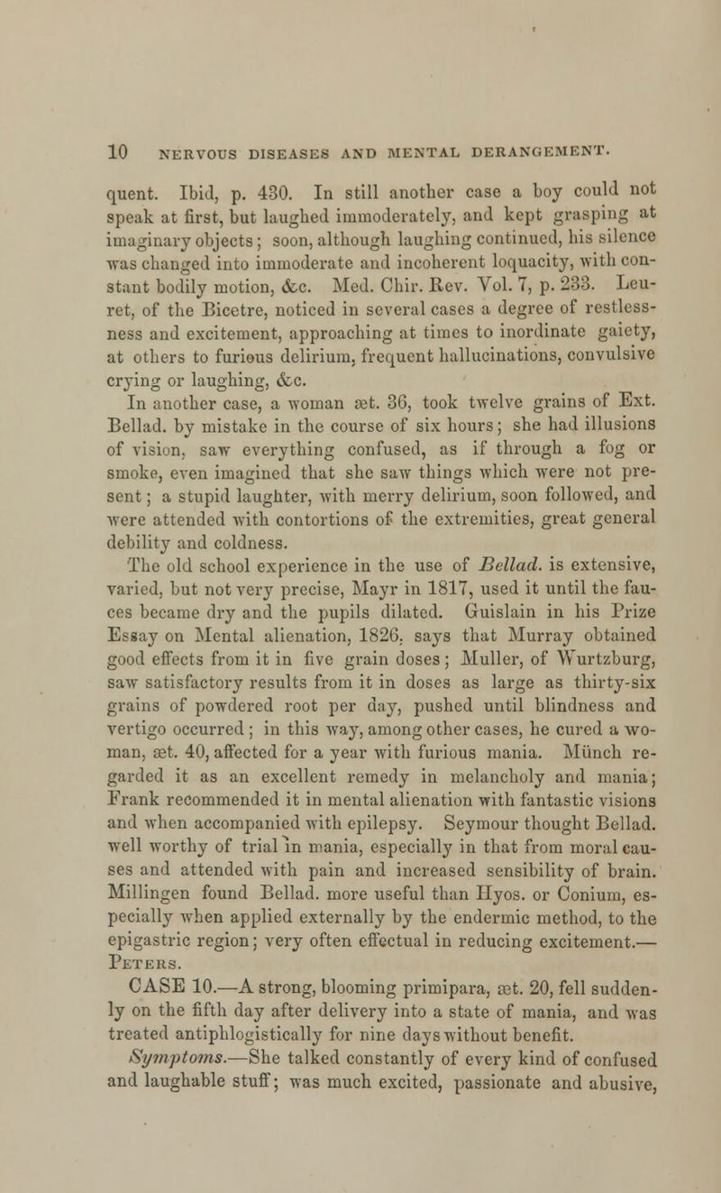 quent. Ibid, p. 430. In still another case a boy could not speak at first, but laughed immoderately, and kept grasping at imaginary objects; soon, although laughing continued, his silence was changed into immoderate and incoherent loquacity, with con- stant bodily motion, <fcc. Med. Chir. Rev. Vol. 7, p. 233. Leu- ret, of the Bicetre, noticed in several cases a degree of restless- ness and excitement, approaching at times to inordinate gaiety, at others to furious delirium, frequent hallucinations, convulsive crying or laughing, &c. In another case, a woman set. 3G, took twelve grains of Ext. Bellad. by mistake in the course of six hours; she had illusions of vision, saw everything confused, as if through a fog or smoke, even imagined that she saw things which were not pre- sent ; a stupid laughter, with merry delirium, soon followed, and were attended with contortions of the extremities, great general debility and coldness. The old school experience in the use of Bellad. is extensive, varied, but not very precise, Mayr in 1817, used it until the fau- ces became dry and the pupils dilated. Guislain in his Prize Essay on Mental alienation, 1826. says that Murray obtained good effects from it in five grain doses ; Muller, of Wurtzburg, saw satisfactory results from it in doses as large as thirty-six grains of powdered root per day, pushed until blindness and vertigo occurred ; in this way, among other cases, he cured a wo- man, set. 40, affected for a year with furious mania. Munch re- garded it as an excellent remedy in melancholy and mania; Frank recommended it in mental alienation with fantastic visions and when accompanied with epilepsy. Seymour thought Bellad. well worthy of trial in mania, especially in that from moral cau- ses and attended with pain and increased sensibility of brain. Millingen found Bellad. more useful than Hyos. or Conium, es- pecially when applied externally by the endermic method, to the epigastric region; very often effectual in reducing excitement.— Peters. CASE 10.—A strong, blooming primipara, cet. 20, fell sudden- ly on the fifth day after delivery into a state of mania, and was treated antiphlogistically for nine days without benefit. Symptoms.—She talked constantly of every kind of confused and laughable stuff; was much excited, passionate and abusive,