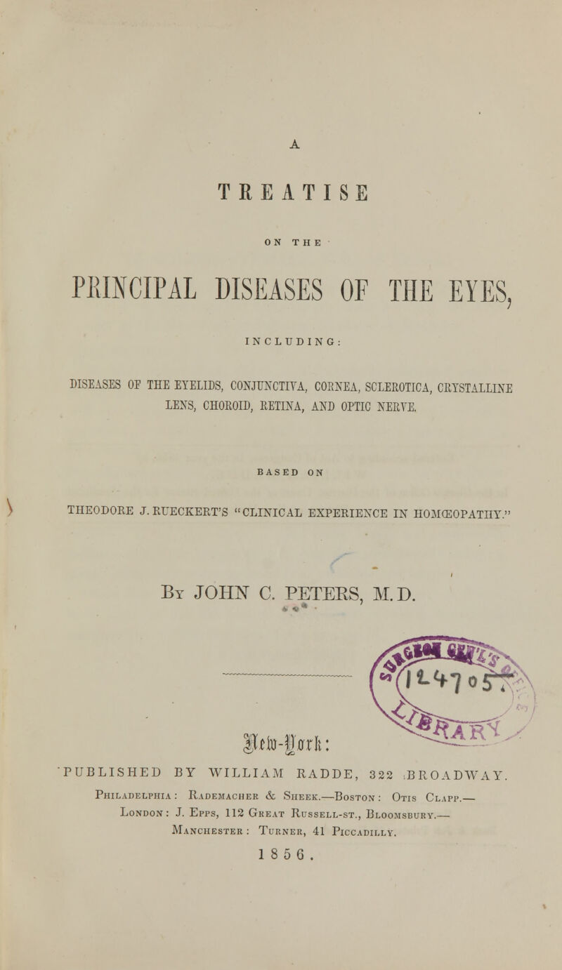 TREATISE ON THE PRINCIPAL DISEASES OF THE EYES, INCLUDING: DISEASES OF THE EYELIDS, CONJUNCTIVA, CORNEA, SCLEROTICA, CRYSTALLINE LENS, CHOROID, RETINA, AND OPTIC NERVE. BASED ON THEODORE J. RUECKERT'S CLINICAL EXPERIENCE IN HOMEOPATHY. By JOHN C. PETEKS, M.D. Witto-Waxl: PUBLISHED BY WILLIAM RADDE, 322 BROADWAY. Philadelphia: Rademacher & Sheek.—Boston: Otis Clapp. London: J. Epps, 112 Great Russell-st., Bloomsbury.— Manchester : Turner, 41 Piccadilly. 18 5 6.