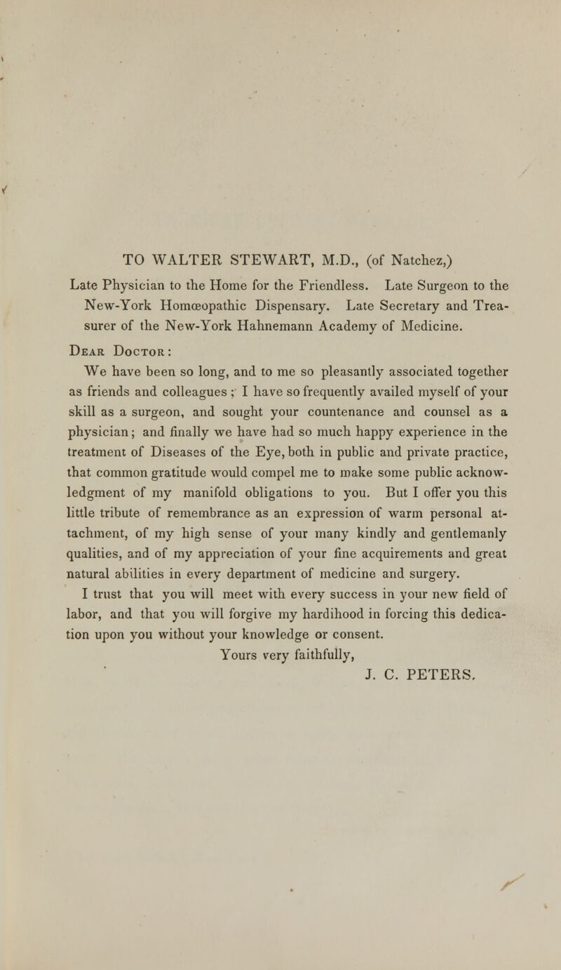 TO WALTER STEWART, M.D., (of Natchez,) Late Physician to the Home for the Friendless. Late Surgeon to the New-York Homoeopathic Dispensary. Late Secretary and Trea- surer of the New-York Hahnemann Academy of Medicine. Dear Doctor : We have been so long, and to me so pleasantly associated together as friends and colleagues ; I have so frequently availed myself of your skill as a surgeon, and sought your countenance and counsel as a physician; and finally we have had so much happy experience in the treatment of Diseases of the Eye, both in public and private practice, that common gratitude would compel me to make some public acknow- ledgment of my manifold obligations to you. But I offer you this little tribute of remembrance as an expression of warm personal at- tachment, of my high sense of your many kindly and gentlemanly qualities, and of my appreciation of your fine acquirements and great natural abilities in every department of medicine and surgery. I trust that you will meet with every success in your new field of labor, and that you will forgive my hardihood in forcing this dedica- tion upon you without your knowledge or consent. Yours very faithfully, J. C. PETERS.