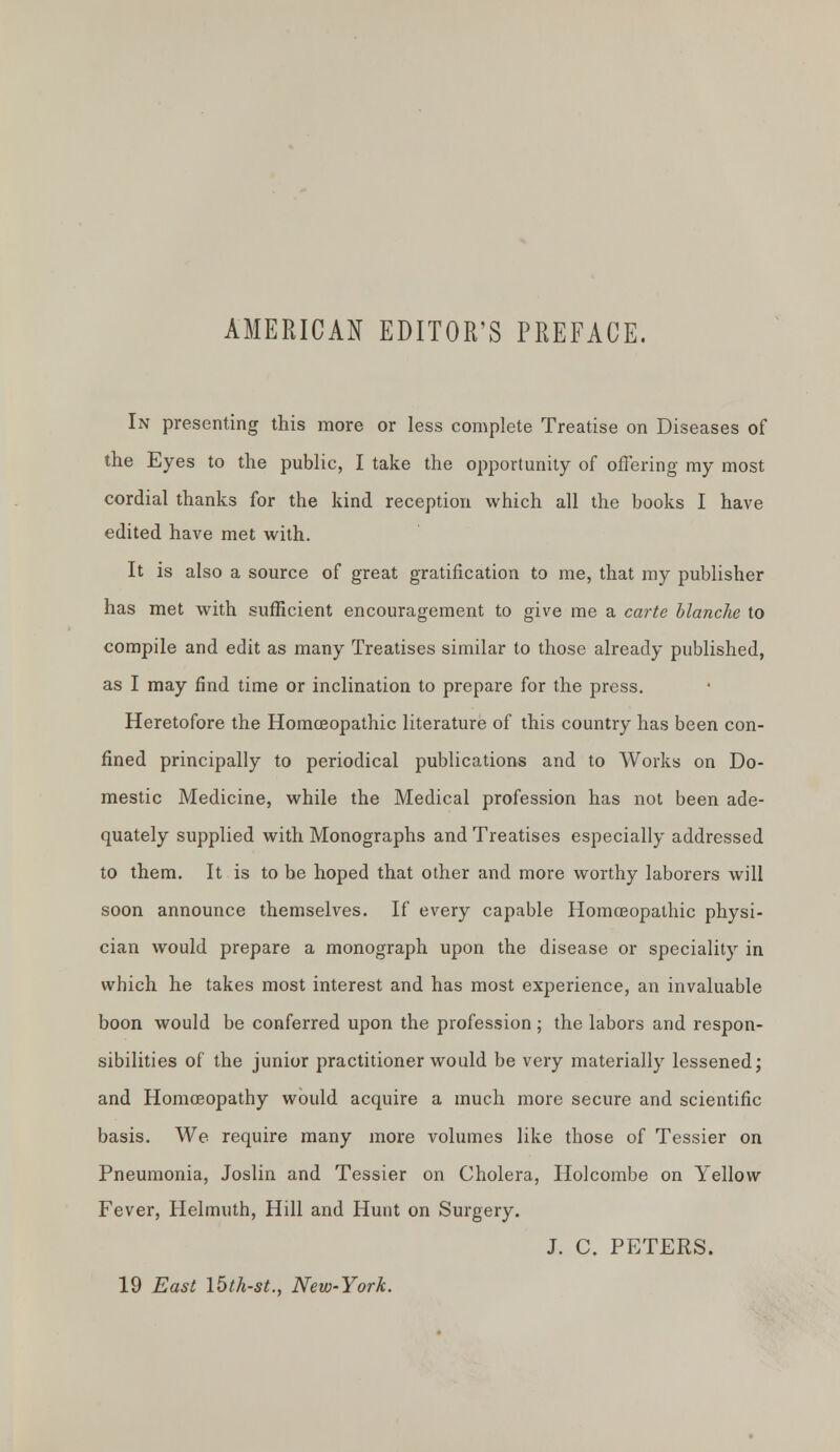 AMERICAN EDITOR'S PREFACE. In presenting this more or less complete Treatise on Diseases of the Eyes to the public, I take the opportunity of offering my most cordial thanks for the kind reception which all the books I have edited have met with. It is also a source of great gratification to me, that my publisher has met with sufficient encouragement to give me a carte blanche to compile and edit as many Treatises similar to those already published, as I may find time or inclination to prepare for the press. Heretofore the Homoeopathic literature of this country has been con- fined principally to periodical publications and to Works on Do- mestic Medicine, while the Medical profession has not been ade- quately supplied with Monographs and Treatises especially addressed to them. It is to be hoped that other and more worthy laborers will soon announce themselves. If every capable Homoeopathic physi- cian would prepare a monograph upon the disease or speciality in which he takes most interest and has most experience, an invaluable boon would be conferred upon the profession ; the labors and respon- sibilities of the junior practitioner would be very materially lessened; and Homoeopathy would acquire a much more secure and scientific basis. We require many more volumes like those of Tessier on Pneumonia, Joslin and Tessier on Cholera, Holcombe on Yellow Fever, Helmuth, Hill and Hunt on Surgery. J. C. PETERS. 19 East \hth-st., New-York.