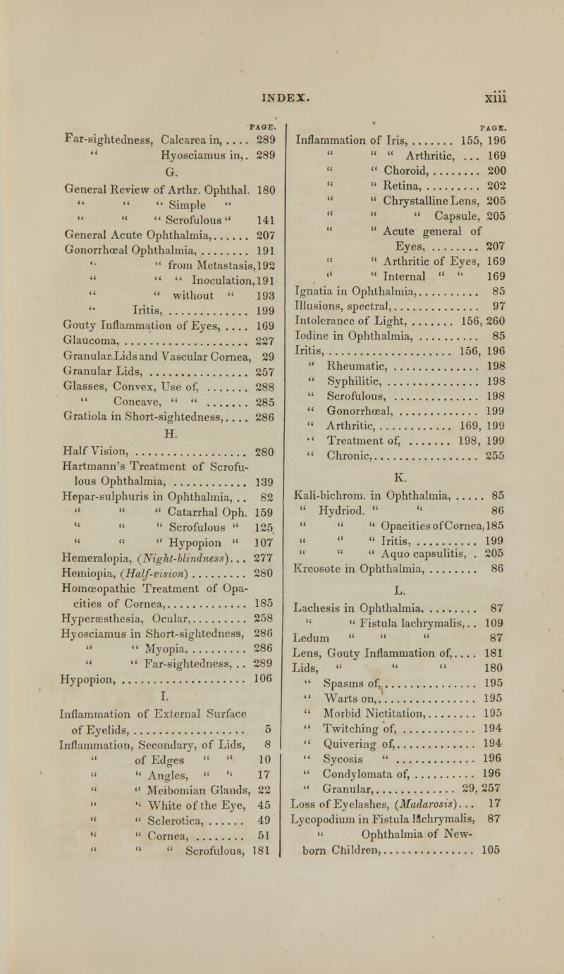 PAOE. Far-sightedness, Calcarea in, .... 289 Hyosciamus in,. 289 G. General Review of Arthr. Ophthal. 180    Simple  Scrofulous 141 General Acute Ophthalmia, 207 Gonorrhoeal Ophthalmia, 191 '•  from Metastasis, 192   Inoculation, 191   without  193  Iritis, 199 Gouty Inflammation of Eyes, .... 169 Glaucoma, 227 Granular Lids and Vascular Cornea, 29 Granular Lids, 257 Glasses, Convex, Use of, 288  Concave,   285 Gratiola in Short-sightedness,.... 286 H. Half Vision, 280 Hartmann's Treatment of Scrofu- lous Ophthalmia, 139 Hepar-sulphuris in Ophthalmia, .. 82    Catarrhal Oph. 159  «  Scrofulous  125    Hypopion  107 Hemeralopia, (Night-blindness)... 277 Hemiopia, (Half-vision) 280 Homosopathic Treatment of Opa- cities of Cornea, 185 Hyperesthesia, Ocular, 258 Hyosciamus in Short-sightedness, 286   Myopia 286   Far-sightedness, .. 289 Hypopion, 106 I. Inflammation of External Surface of Eyelids, 5 Inflammation, Secondary, of Lids, 8 of Edges   10   Angles,   17   Meibomian Glands, 22   White of the Eye, 45   Sclerotica, 49   Cornea, 51    Scrofulous, 181 PAOS. Inflammation of Iris, 155, 196    Arthritic, ... 169   Choroid, 200   Retina, 202  Chrystalline Lens, 205    Capsule, 205  Acute general of Eyes 207   Arthritic of Eyes, 169   Internal   169 Ignatia in Ophthalmia, 85 Illusions, spectral, 97 Intolerance of Light, 156, 260 Iodine in Ophthalmia, 85 Iritis, 156, 196  Rheumatic, 198  Syphilitic, 198  Scrofulous, 198  Gonorrhoeal, 199  Arthritic 169, 199  Treatment of, 198,199  Chronic, 255 K. Kali-bichrom. in Ophthalmia, 85  Hydriod.   86    Opacities of Cornea, 185 «   Iritis, 199    Aquo capsulitis, . 205 Kreosote in Ophthalmia, 86 L. Lachesis in Ophthalmia 87   Fistula lachrymalis,.. 109 Ledum    87 Lens, Gouty Inflammation of,.... 181 Lids,    180  Spasms of, 195  Warts on,. 195  Morbid Nictitation, 195  Twitching of, 194  Quivering of, 194  Sycosis  196  Condylomata of, 196  Granular, 29,257 Loss of Eyelashes, (Madarosis)... 17 Lycopodium in Fistula lachrymalis, 87  Ophthalmia of New- born Children, 105