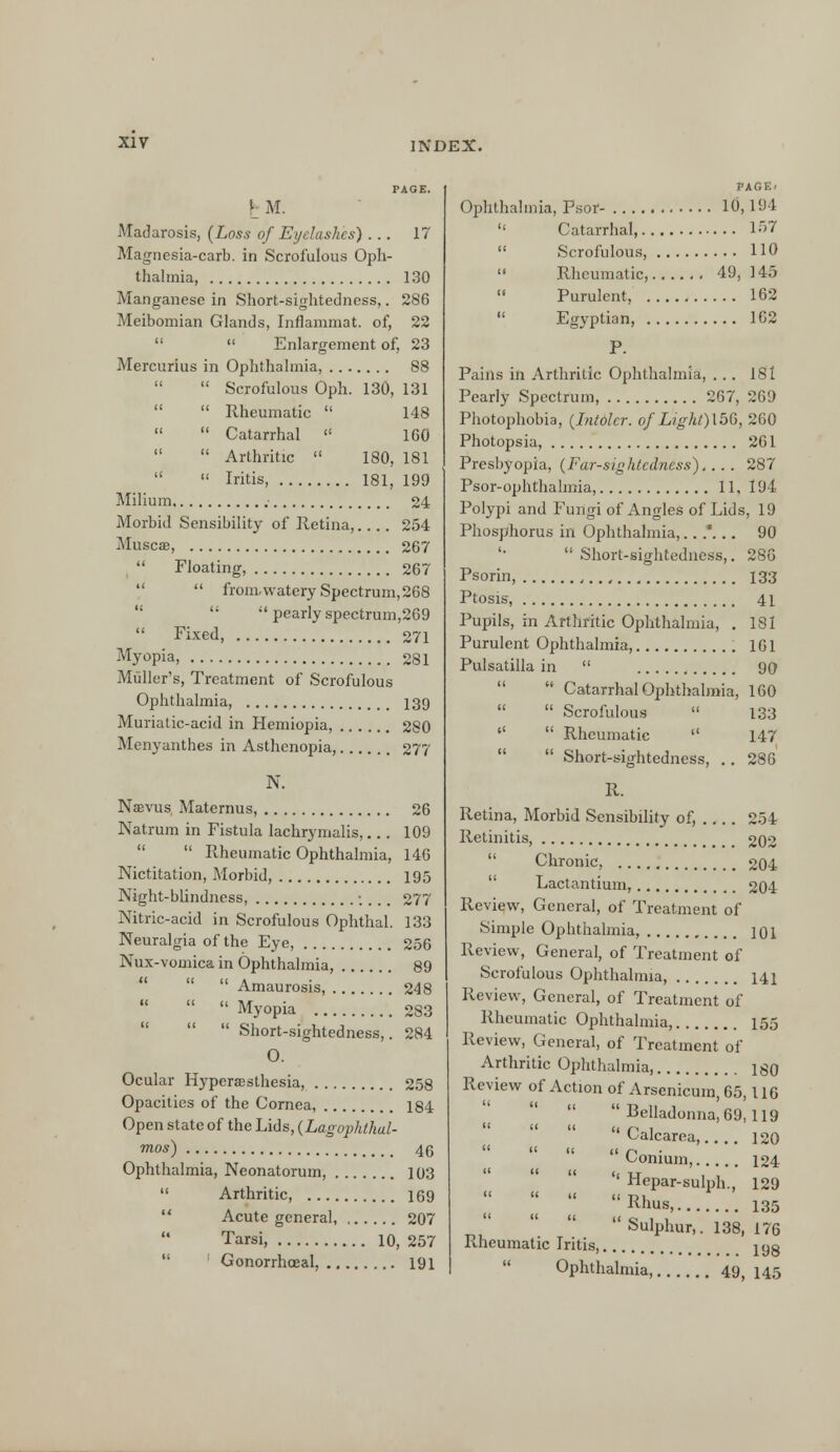 TAGE. I M. Madarosis, (Loss of Eyelashes) ... 17 Magnesia-carb. in Scrofulous Oph- thalmia, 130 Manganese in Short-sightedness,. 286 Meibomian Glands, Inflammat. of, 22   Enlargement of, 23 Mercurius in Ophthalmia, 88   Scrofulous Oph. 130, 131   Rheumatic  148   Catarrhal  1G0   Arthritic  180, 181   Iritis, 181, 199 Milium - 24 Morbid Sensibility of Retina,.... 254 Muscse, 267 Floating, 267   from.watery Spectrum, 268   pearly spectrum,269  Fixed, 271 Myopia, 281 Midler's, Treatment of Scrofulous Ophthalmia, 139 Muriatic-acid in Hemiopia, 280 Menyanthes in Asthenopia, 277 N. Naevus Maternus, 26 Natrum in Fistula lachrymalis,... 109  Rheumatic Ophthalmia, 146 Nictitation, Morbid, 195 Night-blindness, .... 277 Nitric-acid in Scrofulous Ophthal. 133 Neuralgia of the Eye, 256 Nux-vomica in Ophthalmia, 89    Amaurosis, 248    Myopia 283   Short-sightedness,. 284 O. Ocular Hypersesthesia, 258 Opacities of the Cornea, 184 Open state of the Lids, (Lagophthal- mos) 46 Ophthalmia, Neonatorum, 103  Arthritic, 169 Acute general, , 207  Tarsi, 10, 257 1 Gonorrhoea!, 191 PAGE. Ophthalmia, Psor- 10,194  Catarrhal, 157  Scrofulous, 110  Rheumatic, 49, 145  Purulent, 102  Egyptian, 162 P. Pains in Arthritic Ophthalmia, ... 181 Pearly Spectrum, 267, 269 Photophobia, (IntOlcr. of Light)l56, 260 Photopsia, 261 Presbyopia, (Far-sightedness). .. . 287 Psor-ophthalmia, 11, 194 Polypi and Fungi of Angles of Lids, 19 Phosphorus in Ophthalmia,...'... 90  Short-sightedness,. 286 Psorin, , 133 Ptosis, 41 Pupils, in Arthritic Ophthalmia, . 181 Purulent Ophthalmia, 161 Pulsatilla in  90   Catarrhal Ophthalmia, 160   Scrofulous  133   Rheumatic  147   Short-sightedness, .. 286 R. Retina, Morbid Sensibility of, 254 Retinitis, 202  Chronic, 204 Lactantium, 204 Review, General, of Treatment of Simple Ophthalmia, ]Q\ Review, General, of Treatment of Scrofulous Ophthalmia, 141 Review, General, of Treatment of Rheumatic Ophthalmia, 155 Review, General, of Treatment of Arthritic Ophthalmia, 180 Review of Action of Arsenicum, 65,116   Belladonna, 69,119  Calcarea,.... 120  Conium, 124 '' Hepar-sulph., 129  I Rhus, 135  Sulphur,. 138, 176 Ptheumatic Iritis, jyg Ophthalmia 49, 145