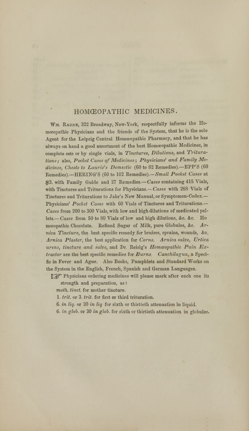 HOMOEOPATHIC MEDICINES. Wm. Radde, 322 Broadway, Now-York, respectfully informs the IIo- mceopathic Physicians and the friends of the System, that he is the sole Agent for the Leipzig Central Homoeopathic Pharmacy, and that he has always on hand a good assortment of the hest Homoeopathic Medicines, in complete seta or by single vials, in Tinctures, Dilutions, and Tritura- tions; also, Pocket Cases of Medicines; Physicians'and Family Me- dicines, Chests to Laurie's Domestic (60 to 82 Remedies).—EPP'S (60 Remedies).—HERING'S (60 to 102 Remedies).— Small Pocket Cases at $3. with Family Guide and 27 Remedies.— Cases containing 415 Vials, with Tinctures and Triturations for Physicians.— Cases with 268 Vials of Tinctures and Triturations to Jahr's New Manual, or Symptomen-Codex.— Physicians' Pocket Cases with 60 Vials of Tinctures and Triturations.— Cases from 200 to 300 Vials, with low and high dilutions of medicated pel- lets.— Cases from 50 to 80 Vials of low and high dilutions, &c. <fec. Ho moeopathic Chocolate. Refined Sugar of Milk, pure Globules, &c. Ar- nica Tincture, the best specific remedy for bruises, sprains, wounds, &c. Arnica Plaster, the best application for Corns. Arnica salve, Urtica wrens, tincture and salve, and Dr. Reisig's Homoeopathic Pain Ex- tractor are the best specific remedies for Burns. Canchilagua, a Speci- fic in Fever and Ague. Also Books, Pamphlets and Standard Works on the System in the English, French, Spanish and German Languages. ft^T' Physicians ordering medicines will please mark after each one its strength and preparation, as: moth, tinct. for mother tincture. 1. Irit. or 3. trit. for first or third trituration. 6. in liq. or 30 in liq for sixth or thirtieth attenuation in liquid. 6. in glob, or 30 in glob, for sixth or thirtieth attenuation in globules.