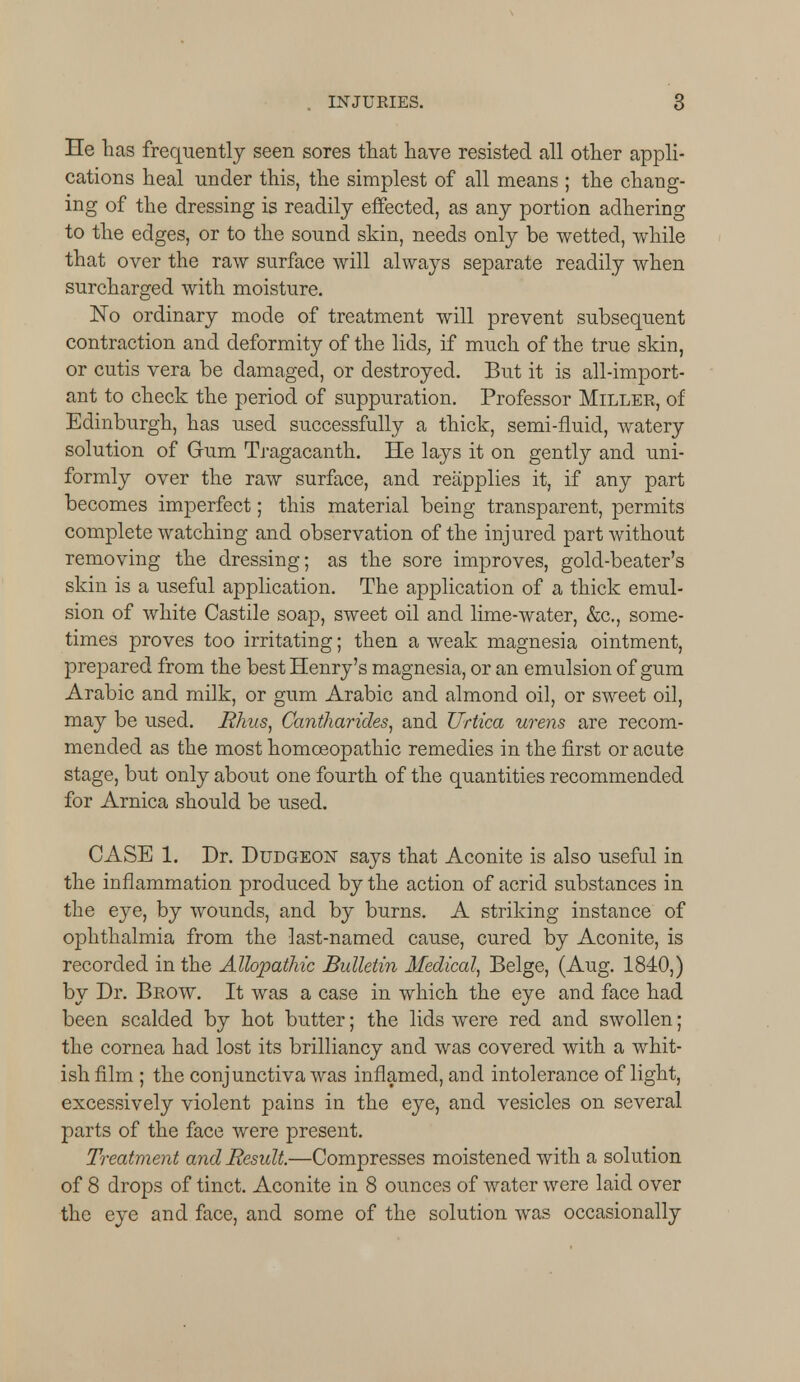 He has frequently seen sores that have resisted all other appli- cations heal under this, the simplest of all means ; the chang- ing of the dressing is readily effected, as any portion adhering to the edges, or to the sound skin, needs only be wetted, while that over the raw surface will always separate readily when surcharged with moisture. No ordinary mode of treatment will prevent subsequent contraction and deformity of the lids, if much of the true skin, or cutis vera be damaged, or destroyed. But it is all-import- ant to check the period of suppuration. Professor Miller, of Edinburgh, has used successfully a thick, semi-fluid, watery solution of Gum Tragacanth. He lays it on gently and uni- formly over the raw surface, and reapplies it, if any part becomes imperfect; this material being transparent, permits complete watching and observation of the injured part without removing the dressing; as the sore improves, gold-beater's skin is a useful application. The application of a thick emul- sion of white Castile soap, sweet oil and lime-water, &c, some- times proves too irritating; then a weak magnesia ointment, prepared from the best Henry's magnesia, or an emulsion of gum Arabic and milk, or gum Arabic and almond oil, or sweet oil, may be used. .Rhus, Cantharides, and JJrtica wens are recom- mended as the most homoeopathic remedies in the first or acute stage, but only about one fourth of the quantities recommended for Arnica should be used. CASE 1. Dr. Dudgeon says that Aconite is also useful in the inflammation produced by the action of acrid substances in the eye, by wounds, and by burns. A striking instance of ophthalmia from the last-named cause, cured by Aconite, is recorded in the Allopathic Bulletin Medical, Beige, (Aug. 1840,) by Dr. Brow. It was a case in which the eye and face had been scalded by hot butter; the lids were red and swollen; the cornea had lost its brilliancy and was covered with a whit- ish film ; the conjunctiva was inflamed, and intolerance of light, excessively violent pains in the eye, and vesicles on several parts of the face were present. Treatment and Result.—Compresses moistened with a solution of 8 drops of tinct. Aconite in 8 ounces of water were laid over the eye and face, and some of the solution was occasionally