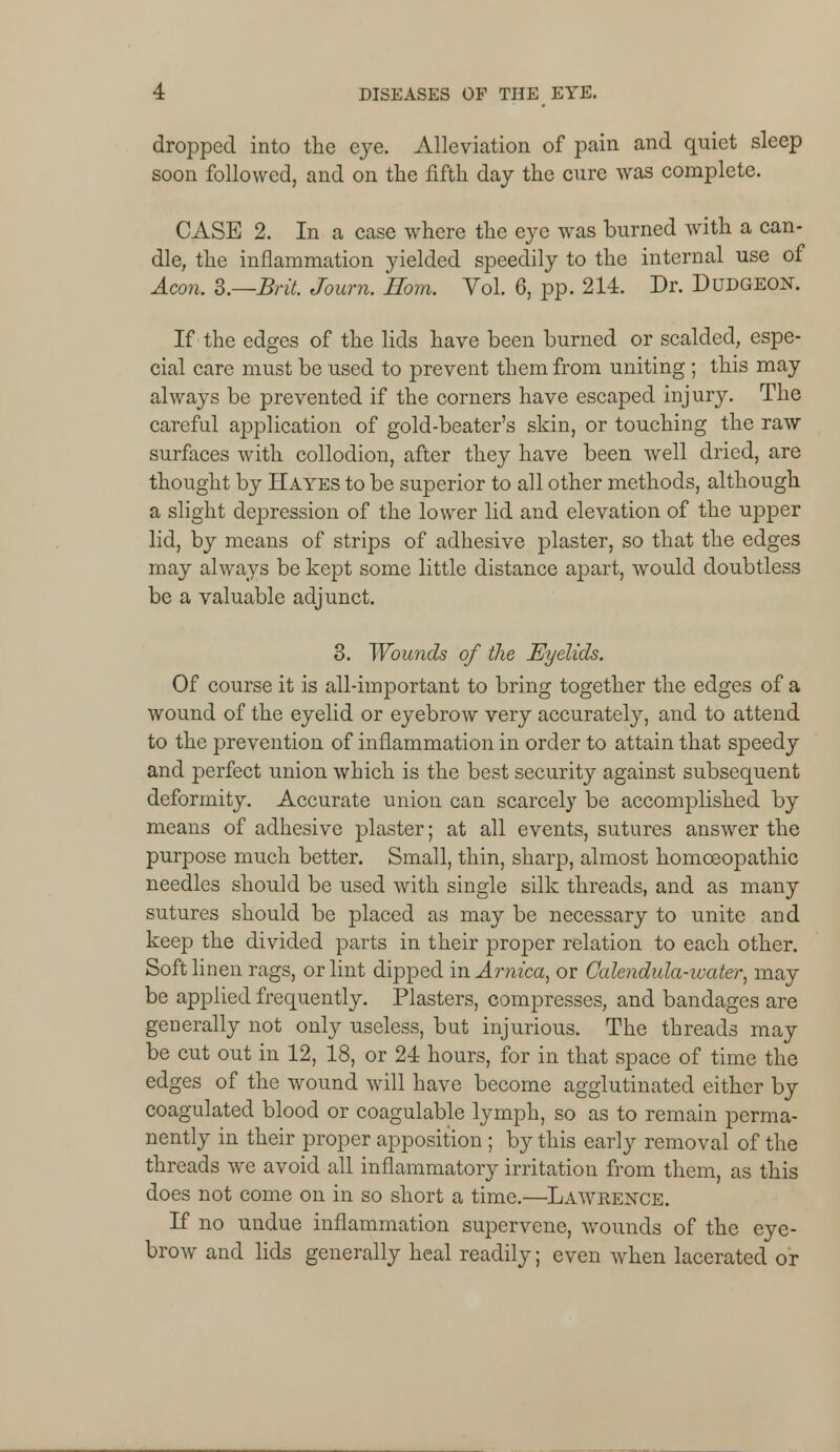 dropped into the eye. Alleviation of pain and quiet sleep soon followed, and on the fifth day the cure was complete. CASE 2. In a case where the eye was burned with a can- dle, the inflammation yielded speedily to the internal use of Aeon. B.—Brit. Journ. Horn. Yol. 6, pp. 214. Dr. Dudgeon. If the edges of the lids have been burned or scalded, espe- cial care must be used to prevent them from uniting ; this may always be prevented if the corners have escaped injury. The careful application of gold-beater's skin, or touching the raw surfaces with collodion, after they have been well dried, are thought by Hayes to be superior to all other methods, although a slight depression of the lower lid and elevation of the upper lid, by means of strips of adhesive plaster, so that the edges may always be kept some little distance apart, would doubtless be a valuable adjunct. 3. Wounds of the Eyelids. Of course it is all-important to bring together the edges of a wound of the eyelid or eyebrow very accurately, and to attend to the prevention of inflammation in order to attain that speedy and perfect union which is the best security against subsequent deformity. Accurate union can scarcely be accomplished by means of adhesive plaster; at all events, sutures answer the purpose much better. Small, thin, sharp, almost homoeopathic needles should be used with single silk threads, and as many sutures should be placed as may be necessary to unite and keep the divided parts in their proper relation to each other. Soft linen rags, or lint dipped in Arnica, or Calendula-water, may be applied frequently. Plasters, compresses, and bandages are generally not only useless, but injurious. The threads may be cut out in 12, 18, or 24 hours, for in that space of time the edges of the wound will have become agglutinated either by coagulated blood or coagulable lymph, so as to remain perma- nently in their proper apposition ; by this early removal of the threads we avoid all inflammatory irritation from them, as this does not come on in so short a time.—Lawrence. If no undue inflammation supervene, wounds of the eye- brow and lids generally heal readily; even when lacerated or