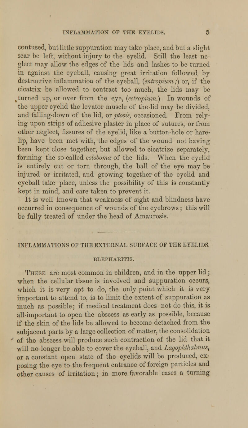 contused, but little suppuration may take place, and but a slight scar be left, without injury to the eyelid. Still the least ne- glect may allow the edges of the lids and lashes to be turned in against the eyeball, causing great irritation followed by destructive inflammation of the eyeball, (entropium;) or, if the cicatrix be allowed to contract too much, the lids may be % turned up, or over from the eye, (ectropium.) In wounds of the upper eyelid the levator muscle of the-lid may be divided, and falling-down of the lid, or ptosis, occasioned. From rely- ing upon strips of adhesive plaster in place of sutures, or from other neglect, fissures of the eyelid, like a button-hole or hare- lip, have been met with, the edges of the wound not having been kept close together, but allowed to cicatrize separately, forming the so-called coloboma of the lids. When the eyelid is entirely cut or torn through, the ball of the eye may be injured or irritated, and growing together of the eyelid and eyeball take place, unless the possibility of this is constantly kept in mind, and care taken to prevent it. It is well known that weakness of sight and blindness have occurred in consequence of wounds of the eyebrows ; this will be fully treated of under the head of Amaurosis. INFLAMMATIONS OF THE EXTERNAL SURFACE OF THE EYELIDS. BLEPHAKITIS. These are most common in children, and in the upper lid ; when the cellular tissue is involved and suppuration occurs, which it is very apt to do, the only point which it is very important to attend to, is to limit the extent of suppuration as much as possible; if medical treatment does not do this, it is all-important to open the abscess as early as possible, because if the skin of the lids be allowed to become detached from the subjacent parts by a large collection of matter, the consolidation ' of the abscess will produce such contraction of the lid that it will no longer be able to cover the eyeball, and Lagophlhalmus, or a constant open state of the eyelids will be produced, ex- posing the eye to the frequent entrance of foreign particles and other causes of irritation; in more favorable cases a turning