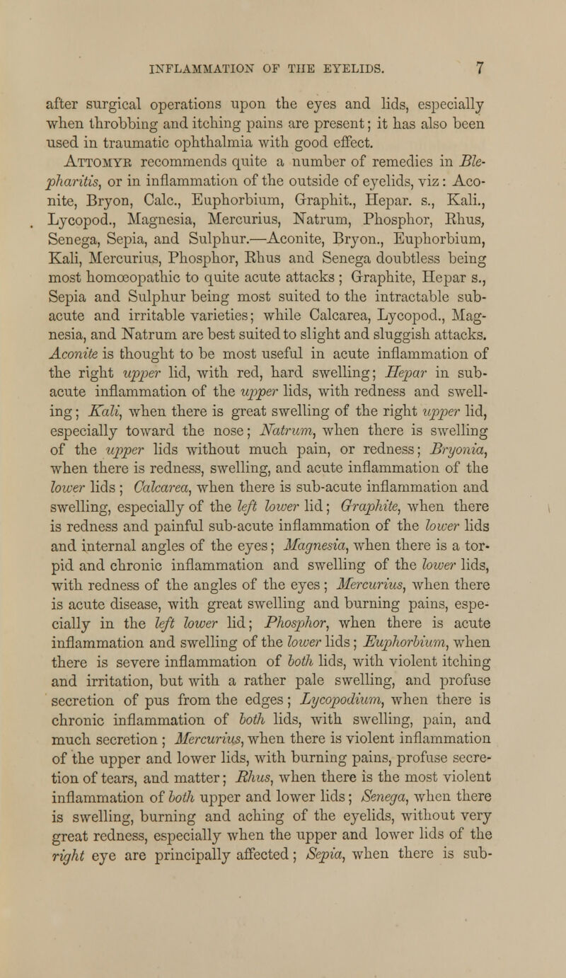 after surgical operations upon the eyes and lids, especially when throbbing and itching pains are present; it has also been used in traumatic ophthalmia with good effect. Attomyr recommends quite a number of remedies in Ble- pharitis, or in inflammation of the outside of eyelids, viz: Aco- nite, Bryon, Calc, Euphorbium, Graphit., Hepar. s., Kali., Lycopod., Magnesia, Mercurius, Natrum, Phosphor, Rhus, Senega, Sepia, and Sulphur.—Aconite, Bryon., Euphorbium, Kali, Mercurius, Phosphor, Rhus and Senega doubtless being most homoeopathic to quite acute attacks ; Graphite, Hepar s., Sepia and Sulphur being most suited to the intractable sub- acute and irritable varieties; while Calcarea, Lycopod., Mag- nesia, and Natrum are best suited to slight and sluggish attacks. Aconite is thought to be most useful in acute inflammation of the right upper lid, with red, hard swelling; Hepar in sub- acute inflammation of the upper lids, with redness and swell- ing ; Kali, when there is great swelling of the right upper lid, especially toward the nose; Natrum, when there is swelling of the upper lids without much pain, or redness; Bryonia, when there is redness, swelling, and acute inflammation of the lower lids ; Calcarea, when there is sub-acute inflammation and swelling, especially of the left lower lid; Graphite, when there is redness and painful sub-acute inflammation of the lower lids and internal angles of the eyes; Magnesia, when there is a tor- pid and chronic inflammation and swelling of the lower lids, with, redness of the angles of the eyes ; Mercurius, when there is acute disease, with great swelling and burning pains, espe- cially in the left lower lid; Phosphor, when there is acute inflammation and swelling of the loiver lids; Euphorbium, when there is severe inflammation of both lids, with violent itching and irritation, but with a rather pale swelling, and profuse secretion of pus from the edges; Lycopodium, when there is chronic inflammation of both lids, with swelling, pain, and much secretion ; Mercurius, when there is violent inflammation of the upper and lower lids, with burning pains, profuse secre- tion of tears, and matter; Rhus, when there is the most violent inflammation of both upper and lower lids; Senega, when there is swelling, burning and aching of the eyelids, without very great redness, especially when the upper and lower lids of the right eye are principally affected; Sepia, when there is sub-
