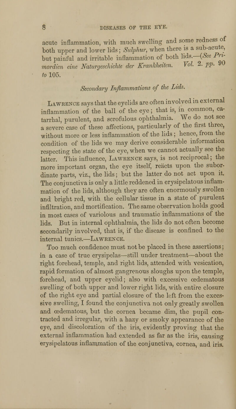 acute inflammation, with much swelling and some redness of both upper and lower lids; Sulphur, when there is a sub-acute, but painful and irritable inflammation of both lids. (*Sfec Pn- mordien eine Naturgeschichte der Krankheiten. Vol 2. pp. to 105. Secondary Inflammations of the Lids. Lawrence says that the eyelids are often involved in external inflammation of the ball of the eye; that is, in common, ca- tarrhal, purulent, and scrofulous ophthalmia. We do not see a severe case of these affections, particularly of the first three, without more or less inflammation of the lids ; hence, from the condition of the lids we may derive considerable information respecting the state of the eye, when we cannot actually see the latter. This influence, Lawrence says, is not reciprocal; the more important organ, the eye itself, reacts upon the subor- dinate parts, viz., the lids; but the latter do not act upon it. The conjunctiva is only a little reddened in erysipelatous inflam- mation of the lids, although they are often enormously swollen • and bright red, with the cellular tissue in a state of purulent infiltration, and mortification. The same observation holds good in most cases of variolous and traumatic inflammations of the lids. But in internal ophthalmia, the lids do not often become secondarily involved, that is, if the disease is confined to the internal tunics.—Lawrence. Too much confidence must not be placed in these assertions; in a case of true erysipelas—still under treatment—about the right forehead, temple, and right lids, attended with vesication, rapid formation of almost gangrenous sloughs upon the temple, forehead, and upper eyelid; also with excessive cedematous swelling of both upper and lower right lids, with entire closure of the right eye and partial closure of the left from the exces- sive swelling, I found the conjunctiva not only greatly swollen and cedematous, but the cornea became dim, the pupil con- tracted and irregular, with a hazy or smoky appearance of the eye, and discoloration of the iris, evidently proving that the external inflammation had extended as far as the iris, causing erysipelatous inflammation of the conjunctiva, cornea, and iris.