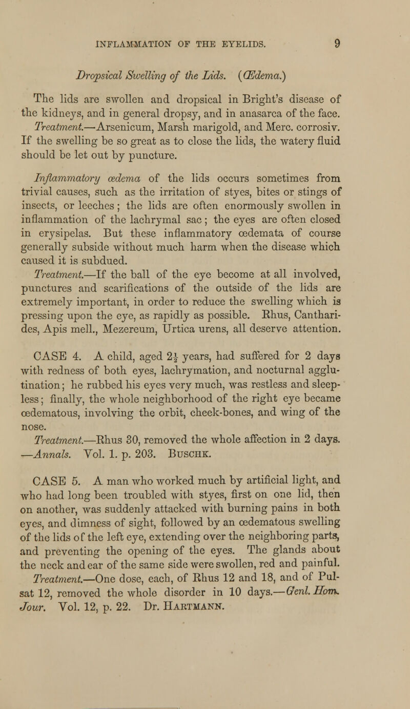 Dropsical Swelling of the Lids. {CEdema.) The lids are swollen and dropsical in Bright's disease of the kidneys, and in general dropsy, and in anasarca of the face. Treatment—■Arsenicum, Marsh marigold, and Merc, corrosiv. If the swelling be so great as to close the lids, the watery fluid should be let out by puncture. Inflammatory oedema of the lids occurs sometimes from trivial causes, such as the irritation of styes, bites or stings of insects, or leeches; the lids are often enormously swollen in inflammation of the lachrymal sac; the eyes are often closed in erysipelas. But these inflammatory oedemata of course generally subside without much harm when the disease which caused it is subdued. Treatment.—If the ball of the eye become at all involved, punctures and scarifications of the outside of the lids are extremely important, in order to reduce the swelling which is pressing upon the eye, as rapidly as possible. Rhus, Canthari- des, Apis mell., Mezereum, Urtica urens, all deserve attention. CASE 4. A child, aged 2\ years, had suffered for 2 days with redness of both eyes, lachrymation, and nocturnal agglu- tination ; he rubbed his eyes very much, was restless and sleep- less ; finally, the whole neighborhood of the right eye became cedematous, involving the orbit, cheek-bones, and wing of the nose. Treatment.—Rhus 30, removed the whole affection in 2 days. —Annals. Vol. 1. p. 203. Buschk. CASE 5. A man who worked much by artificial light, and who had long been troubled with styes, first on one lid, then on another, was suddenly attacked with burning pains in both eyes, and dimness of sight, followed by an cedematous swelling of the lids of the left eye, extending over the neighboring parts, and preventing the opening of the eyes. The glands about the neck and ear of the same side were swollen, red and painful. Treatment—One dose, each, of Rhus 12 and 18, and of Pal- sat 12, removed the whole disorder in 10 days.—Genl.Hom, Jour. Vol. 12, p. 22. Dr. Hartmann.