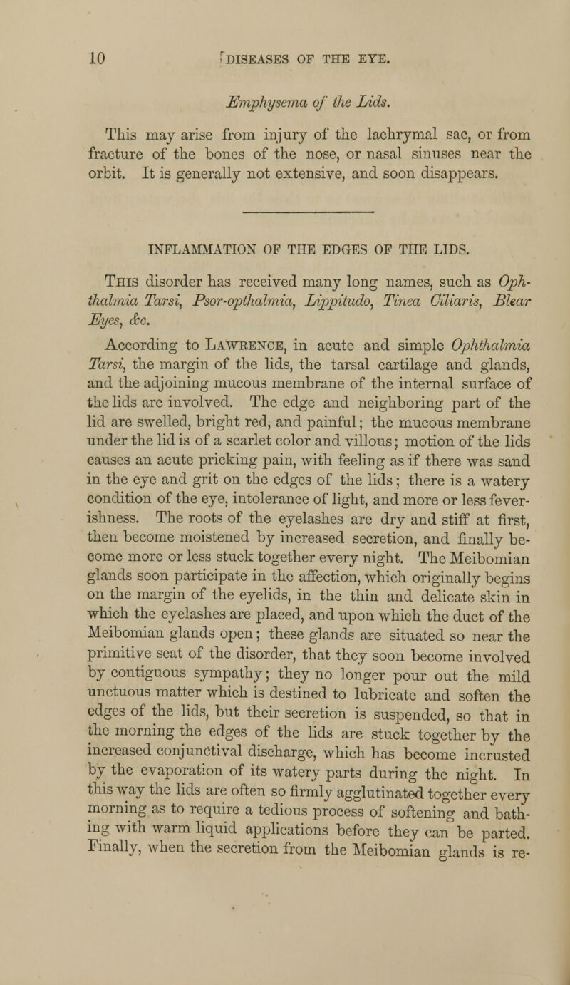 Emphysema of the Lids. This may arise from injury of trie lachrymal sac, or from fracture of the bones of the nose, or nasal sinuses near the orbit. It is generally not extensive, and soon disappears. INFLAMMATION OF THE EDGES OF THE LIDS. This disorder has received many long names, such as Oph- thalmia Tarsi, Psor-opthalmia, Lippitudo, Tinea Ciliaris, Blear Eyes, &c. According to Lawrence, in acute and simple Ophthalmia Tarsi, the margin of the lids, the tarsal cartilage and glands, and the adjoining mucous membrane of the internal surface of the lids are involved. The edge and neighboring part of the lid are swelled, bright red, and painful; the mucous membrane under the lid is of a scarlet color and villous; motion of the lids causes an acute pricking pain, with feeling as if there was sand in the eye and grit on the edges of the lids; there is a watery condition of the eye, intolerance of light, and more or less fever- ishness. The roots of the eyelashes are dry and stiff at first, then become moistened by increased secretion, and finally be- come more or less stuck together every night. The Meibomian glands soon participate in the affection, which originally begins on the margin of the eyelids, in the thin and delicate skin in which the eyelashes are placed, and upon which the duct of the Meibomian glands open; these glands are situated so near the primitive seat of the disorder, that they soon become involved by contiguous sympathy; they no longer pour out the mild unctuous matter which is destined to lubricate and soften the edges of the lids, but their secretion is suspended, so that in the morning the edges of the lids are stuck together by the increased conjunctival discharge, which has become incrusted by the evaporation of its watery parts during the night. In this way the lids are often so firmly agglutinated together every morning as to require a tedious process of softening and bath- ing with warm liquid applications before they can°be parted. Finally, when the secretion from the Meibomian glands is re-