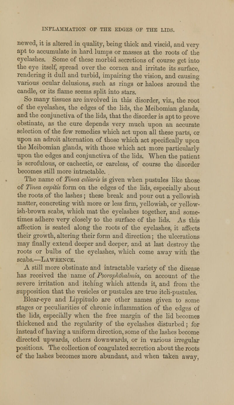 newed, it is altered in quality, being thick and viscid, and very apt to accumulate in hard lumps or masses at the roots of the eyelashes. Some of these morbid secretions of course get into the eye itself, spread over the cornea and irritate its surface, rendering it dull and turbid, impairing the vision, and causing various ocular delusions, such as rings or haloes around the candle, or its flame seems split into stars. So many tissues are involved in this disorder, viz., the root of the eyelashes, the edges of the lids, the Meibomian glands, and the conjunctiva of the lids, that the disorder is apt to prove obstinate, as the cure depends very much upon an accurate selection of the few remedies which act upon all these parts, or upon an adroit alternation of those which act specifically upon the Meibomian glands, with those which act more particularly upon the edges and conjunctiva of the lids. When the patient is scrofulous, or cachectic, or careless, of course the disorder becomes still more intractable. The name of Tinea aliaris is given when pustules like those of Tinea capitis form on the edges of the lids, especially about the roots of the lashes ; these break and pour out a yellowish matter, concreting with more or less firm, yellowish, or yellow- ish-brown scabs, which mat the eyelashes together, and some- times adhere very closely to the surface of the lids. As this affection is seated along the roots of the eyelashes, it affects their growth, altering their form and direction; the ulcerations may finally extend deeper and deeper, and at last destroy the roots or bulbs of the eyelashes, which come away with the scabs.—Lawrence. A still more obstinate and intractable variety of the disease has received the name of Psorophthalmia, on account of the severe irritation and itching which attends it, and from the supposition that the vesicles or pustules are true itch-pustules. Blear-eye and Lippitudo are other names given to some stages or peculiarities of chronic inflammation of the edges of the lids, especially when the free margin of the lid becomes thickened and the regularity of the eyelashes disturbed; for instead of having a uniform direction, some of the lashes become directed upwards, others downwards, or in various irregular positions. The collection of coagulated secretion about the roots of the lashes becomes more abundant, and when taken away,