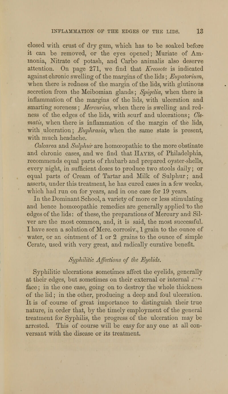 closed with crust of dry gum, which has to be soaked before it can be removed, or the eyes opened; Muriate of Am- monia, Nitrate of potash, and Carbo animalis also deserve attention. On page 271, we find that Kreosote is indicated against chronic swelling of the margins of the lids; Eupatorium, when there is redness of the margin of the lids, with glutinous secretion from the Meibomian glands; Spigelia, when there is inflammation of the margins of the lids, with ulceration and smarting soreness ; Mercurius, when there is swelling and red- ness of the edges of the lids, with scurf and ulcerations; Cle- matis, when there is inflammation of the margin of the lids, with ulceration; Euphrasia, when the same state is present, with much headache. Calcarea and Sulphur are homoeopathic to the more obstinate and chronic cases, and we find that Hayes, of Philadelphia, recommends equal parts of rhubarb and prepared oyster-shells, every night, in sufficient doses to produce two stools daily; or equal parts of Cream of Tartar and Milk of Sulphur; and asserts, under this treatment, he has cured cases in a few weeks, which had run on for years, and in one case for 19 years. In the Dominant School, a variety of more or less stimulating and hence homoeopathic remedies are generally applied 'to the edges of the lids: of these, the preparations of Mercury and Sil- ver are the most common, and, it is said, the most successful. I have seen a solution of Merc, corrosiv., 1 grain to the ounce of water, or an ointment of 1 or 2 grains to the ounce of simple Cerate, used with very great, and radically curative benefit. Syphilitic Affections of the Eyelids. Syphilitic ulcerations sometimes affect the eyelids, generally at their edges, but sometimes on their external or internal &?v- face; in the one case, going on to destroy the whole thickness of the lid; in the other, producing a deep and foul ulceration. It is of course of great importance to distinguish their true nature, in order that, by the timely employment of the general treatment for Syphilis, the progress of the ulceration may be arrested. This of course will be easy for any one at all con- versant with the disease or its treatment.