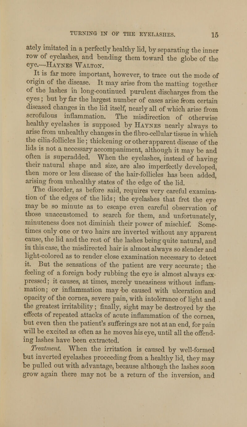 ately imitated in a perfectly healthy lid, by separating the inner row of eyelashes, and bending them toward the globe of the eye.—Haynes Walton. It is far more important, however, to trace out the mode of origin of the disease. It may arise from the matting together of the lashes in long-continued purulent discharges from the eyes ; but by far the largest number of cases arise from certain diseased changes in the lid itself, nearly all of which arise from scrofulous inflammation. The misdirection of otherwise healthy eyelashes is supposed by Haynes nearly always to arise from unhealthy changes in the fibro-cellular tissue in which the cilia-follicles lie; thickening or other apparent disease of the lids is not a necessary accompaniment, although it may be and often is superadded. When the eyelashes, instead of having their natural shape and size, are also imperfectly developed, then more or less disease of the hair-follicles has been added, arising from unhealthy states of the edge of the lid. The disorder, as before said, requires very careful examina- tion of the edges of the lids; the eyelashes that fret the eye may be so minute as to escape even careful observation of those unaccustomed to search for them, and unfortunately, minuteness does not diminish their power of mischief. Some- times only one or two hairs are inverted without any apparent cause, the lid and the rest of the lashes being quite natural, and in this case, the misdirected hair is almost always so slender and light-colored as to render close examination necessary to detect it. But the sensations of the patient are very accurate; the feeling of a foreign body rubbing the eye is almost always ex- pressed ; it causes, at times, merely uneasiness without inflam- mation ; or inflammation may -be caused with ulceration and opacity of the cornea, severe pain, with intolerance of light and , the greatest irritability; finally, sight may be destroyed by the effects of repeated attacks of acute inflammation of the cornea, but even then the patient's sufferings are not at an end, for pain will be excited as often as he moves his eye, until all the offend- ing lashes have been extracted. Treatment. When the irritation is caused by well-formed but inverted eyelashes proceeding from a healthy lid, they may be pulled out with advantage, because although the lashes soon grow again there may not be a return of the inversion, and