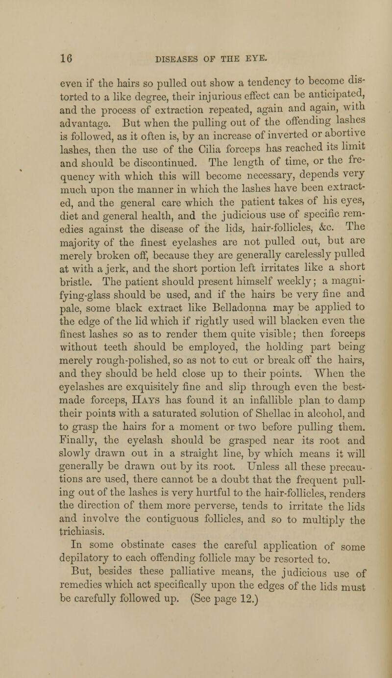 even if the hairs so pulled out show a tendency to become dis- torted to a like degree, their injurious effect can be anticipated, and the process of extraction repeated, again and again, with advantage. But when the pulling out of the offending lashes is followed, as it often is, by an increase of inverted or abortive lashes, then the use of the Cilia forceps has reached its limit and should be discontinued. The length of time, or the fre- quency with which this will become necessary, depends very much upon the manner in which the lashes have been extract- ed, and the general care which the patient takes of his eyes, diet and general health, and the judicious use of specific rem- edies against the disease of the lids, hair-follicles, &c. The majority of the finest eyelashes are not pulled out, but are merely broken off, because they are generally carelessly pulled at with a jerk, and the short portion left irritates like a short bristle. The patient should present himself weekly; a magni- fying-glass should be used, and if the hairs be very fine and pale, some black extract like Belladonna may be ajDplied to the edge of the lid which if rightly used will blacken even the finest lashes so as to render them quite visible; then forceps without teeth should be employed, the holding part being merely rough-polished, so as not to cut or break off the hairs, and they should be held close up to their points. When the eyelashes are exquisitely fine and slip through even the best- made forceps, Hays has found it an infallible plan to damp their points with a saturated solution of Shellac in alcohol, and to grasp the hairs for a moment or two before pulling them. Finally, the eyelash should be grasped near its root and slowly drawn out in a straight line, by which means it will generally be drawn out by its root. Unless all these precau- tions are used, there cannot be a doubt that the frequent pull- ing out of the lashes is very hurtful to the hair-follicles, renders the direction of them more perverse, tends to irritate the lids and involve the contiguous follicles, and so to multiply the trichiasis. In some obstinate cases the careful application of some depilatory to each offending follicle may be resorted to. But, besides these palliative means, the judicious use of remedies which act specifically upon the edges of the lids must be carefully followed up. (See page 12.)