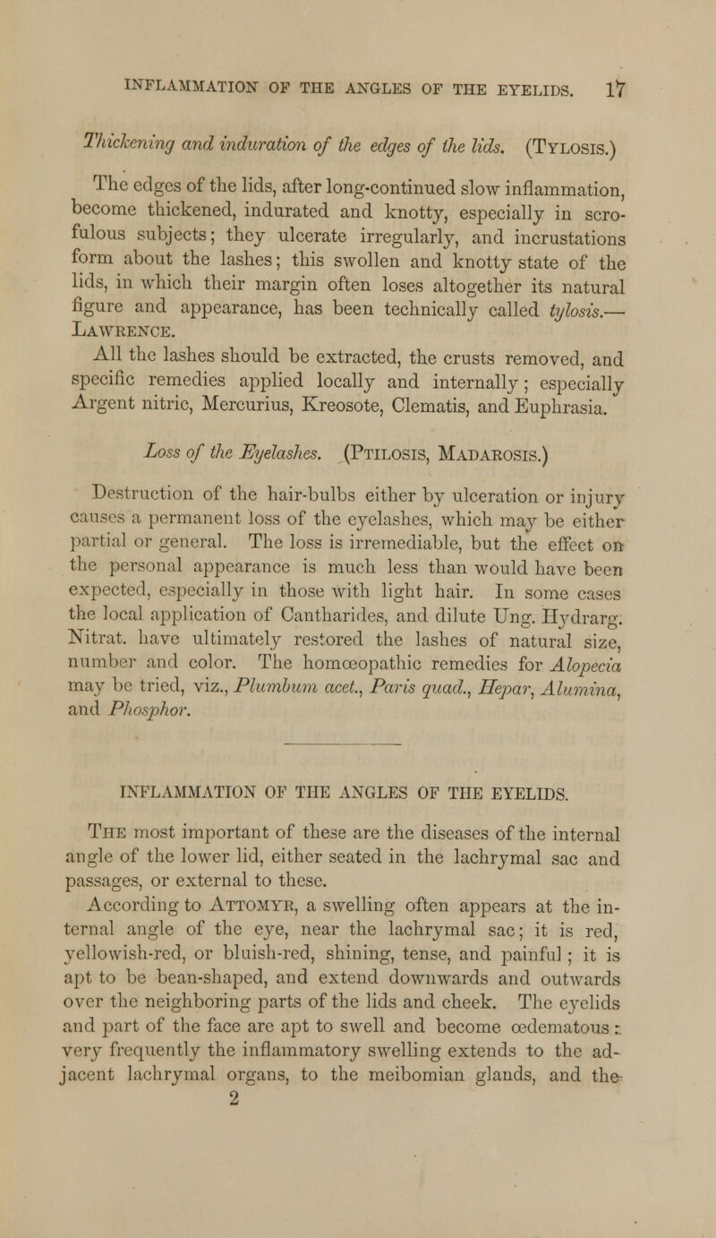 Thickening and induration of the edges of the lids. (Tylosis.) The edges of the lids, after long-continued slow inflammation, become thickened, indurated and knotty, especially in scro- fulous subjects; they ulcerate irregularly, and incrustations form about the lashes; this swollen and knotty state of the lids, in which their margin often loses altogether its natural figure and appearance, has been technically called tylosis.— Lawrence. All the lashes should be extracted, the crusts removed, and specific remedies applied locally and internally; especially Argent nitric, Mercurius, Kreosote, Clematis, and Euphrasia, Loss of the Eyelashes. (Ptilosis, Madarosis.) Destruction of the hair-bulbs either by ulceration or injury causes a permanent loss of the eyelashes, which may be either partial or general. The loss is irremediable, but the effect on the personal appearance is much less than would have been expected, especially in those with light hair. In some cases the local application of Cantharides, and dilute Ung. Hydrarg: Nitrat. have ultimately restored the lashes of natural size, number and color. The homoeopathic remedies for Alopecia may be tried, viz., Plumbum acet, Paris quad., ffepar, Alumina, and Phosjohor. INFLAMMATION OF THE ANGLES OF THE EYELIDS. The most important of these are the diseases of the internal angle of the lower lid, either seated in the lachrymal sac and passages, or external to these. According to Attomyr, a swelling often appears at the in- ternal angle of the eye, near the lachrymal sac; it is red, yellowish-red, or bluish-red, shining, tense, and painful ; it is apt to be bean-shaped, and extend downwards and outwards over the neighboring parts of the lids and cheek. The ej^elids and part of the face are apt to swell and become cedematous r very frequently the inflammatory swelling extends to the ad- jacent lachrymal organs, to the meibomian glands, and the- 2