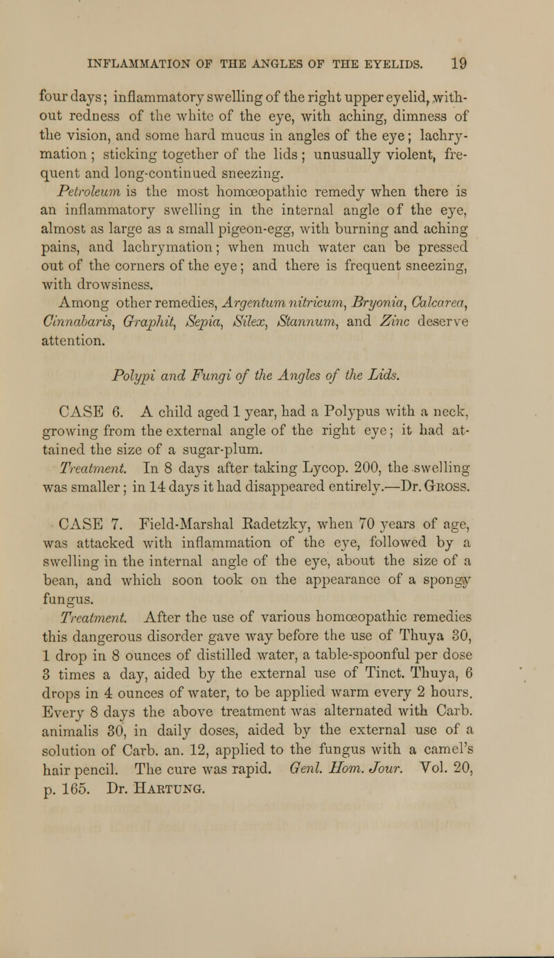 four days; inflammatory swelling of the right upper ey elidr with- out redness of the white of the eye, with aching, dimness of the vision, and some hard mucus in angles of the eye; lachry- mation ; sticking together of the lids ; unusually violent, fre- quent and long-continued sneezing. Petroleum is the most homoeopathic remedy when there is an inflammatory swelling in the internal angle of the eye, almost as large as a small pigeon-egg, with burning and aching pains, and lachrymation; when much water can be pressed out of the corners of the eye; and there is frequent sneezing, with drowsiness. Among other remedies, Argentum nitricum, Bryonia, Calcarea, Cinnabaris, Graphit, Sepia, Silex, Stannum, and Zinc deserve attention. Polypi and Fungi of the Angles of the Lids. CASE 6. A child aged 1 year, had a Polypus with a neck, growing from the external angle of the right eye; it had at- tained the size of a sugar-plum. Treatment. In 8 days after taking Lycop. 200, the swelling was smaller; in 14 days it had disappeared entirely.'—Dr. Gross. CASE 7. Field-Marshal Kadetzky, when 70 years of age, was attacked with inflammation of the eye, followed by a swelling in the internal angle of the eye, about the size of a bean, and which soon took on the appearance of a spongy fungus. Treatment. After the use of various homoeopathic remedies this dangerous disorder gave way before the use of Thuya 30, 1 drop in 8 ounces of distilled water, a table-spoonful per dose 3 times a day, aided by the external use of Tinct. Thuya, 6 drops in 4 ounces of water, to be applied warm every 2 hours. Every 8 days the above treatment was alternated with Carb. animalis 30, in daily doses, aided by the external use of a solution of Carb. an. 12, applied to the fungus with a camel's hair pencil. The cure was rapid. Genl. Horn. Jour. Vol. 20, p. 165. Dr. Hartung.