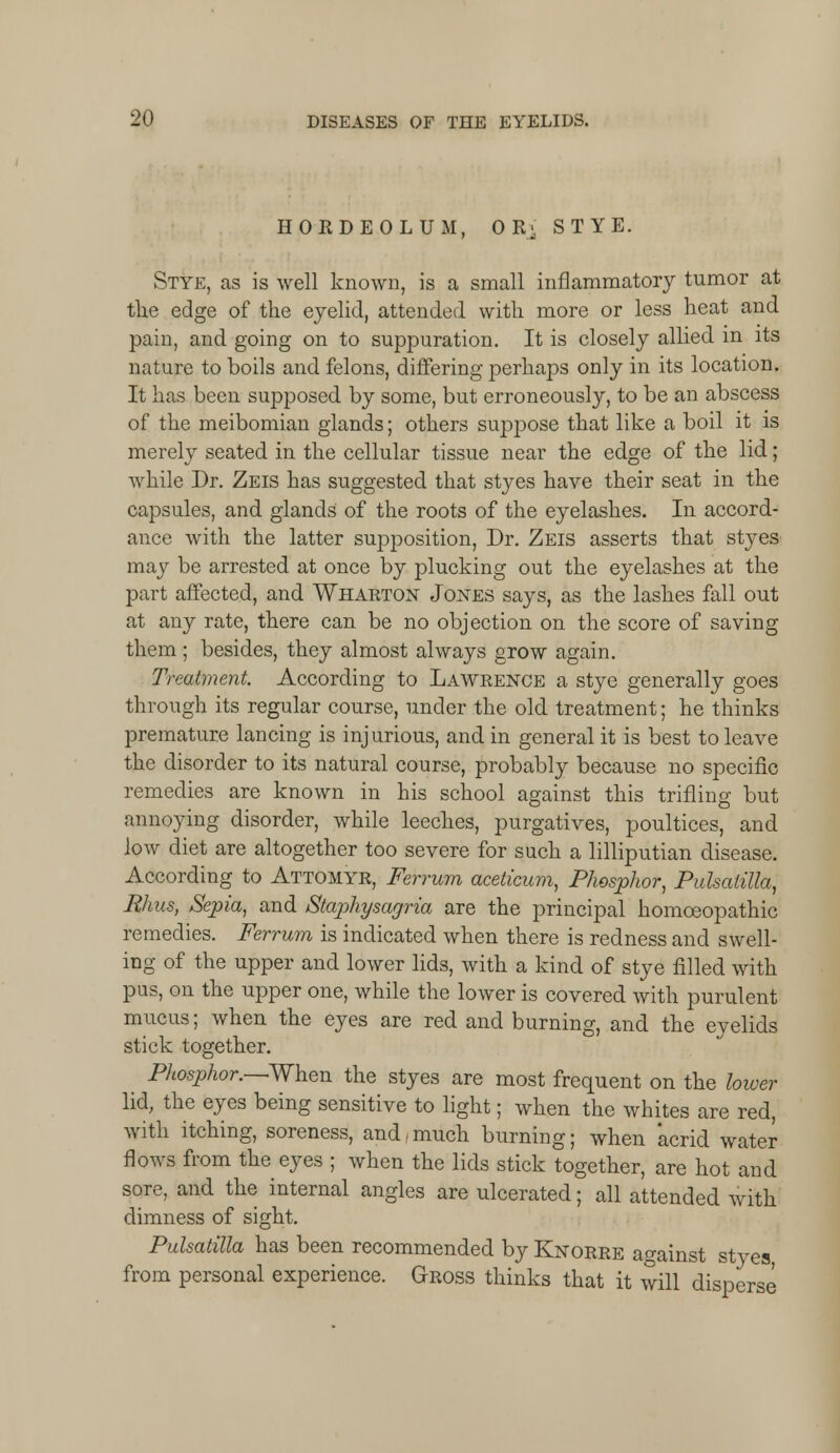 HORDEOLUM, OR> STYE. Stye, as is well known, is a small inflammatory tumor at the edge of the eyelid, attended with more or less heat and pain, and going on to suppuration. It is closely allied m its nature to boils and felons, differing perhaps only in its location. It has been supposed by some, but erroneously, to be an abscess of the meibomian glands; others suppose that like a boil it is merely seated in the cellular tissue near the edge of the lid; while Dr. Zeis has suggested that stj^es have their seat in the capsules, and glands of the roots of the eyelashes. In accord- ance with the latter supposition, Dr. Zeis asserts that styes may be arrested at once by plucking out the eyelashes at the part affected, and Wharton Jones says, as the lashes fall out at any rate, there can be no objection on the score of saving them ; besides, they almost always grow again. Treatment. According to Lawrence a stye generally goes through its regular course, under the old treatment; he thinks premature lancing is injurious, and in general it is best to leave the disorder to its natural course, probably because no specific remedies are known in his school against this trifling but annoying disorder, while leeches, purgatives, poultices, and low diet are altogether too severe for such a lilliputian disease. According to Attomyr, Ferrum aceticum, Phosphor, Pulsatilla, Mus, Sepia, and Staphysagria are the principal homoeopathic remedies. Ferrum is indicated when there is redness and swell- ing of the upper and lower lids, with a kind of stye filled with pus, on the upper one, while the lower is covered with purulent mucus; when the eyes are red and burning, and the eyelids stick together. Phosphor.—When the styes are most frequent on the lower lid, the eyes being sensitive to light; when the whites are red, with itching, soreness, and, much burning; when acrid water flows from the eyes ; when the lids stick together, are hot and sore, and the internal angles are ulcerated; all attended with dimness of sight. Pulsatilla has been recommended by Knorre against styes from personal experience. Gross thinks that it will disperse