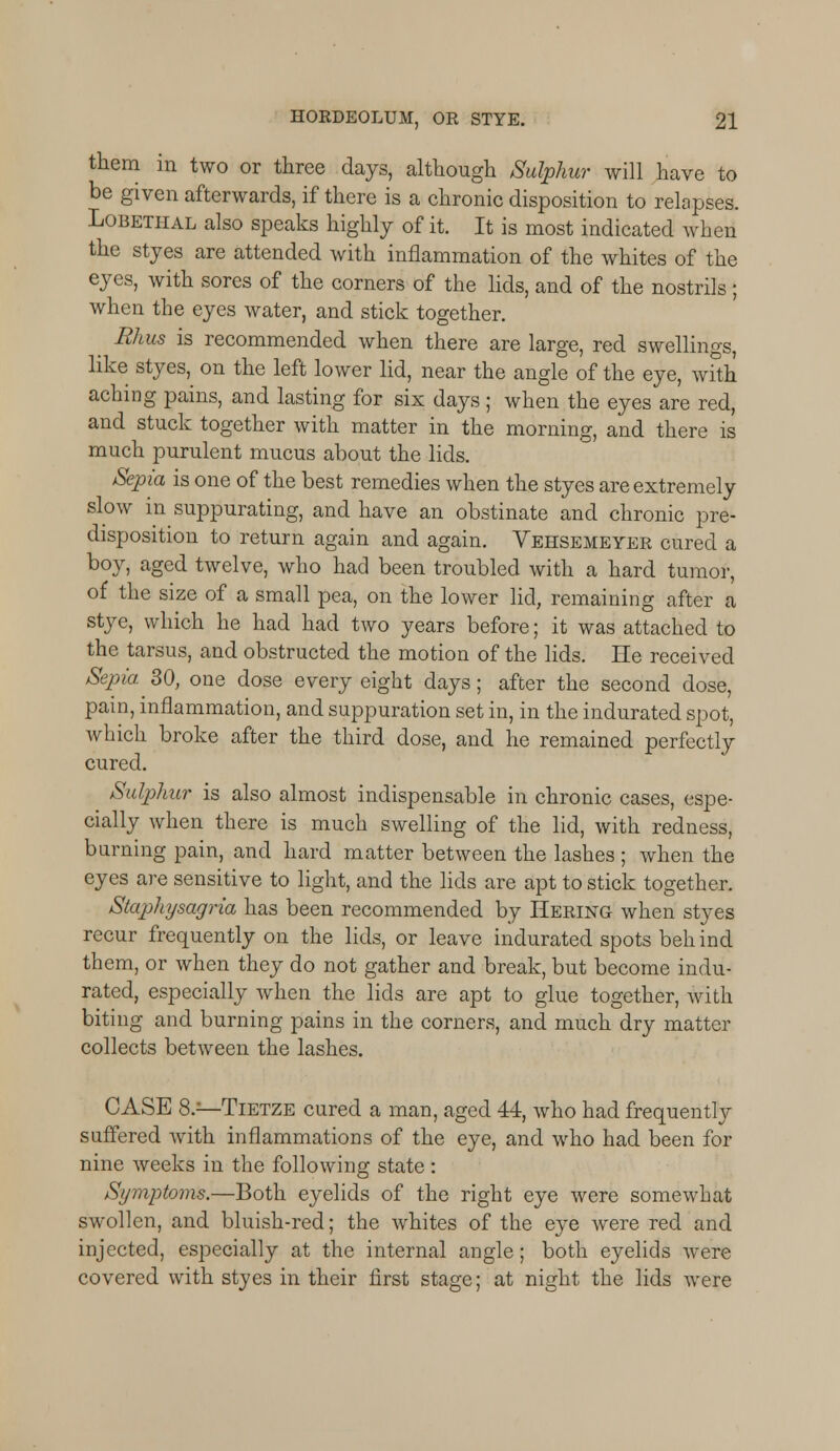 them in two or three days, although Sulphur will have to be given afterwards, if there is a chronic disposition to relapses. Lobetiial also speaks highly of it. It is most indicated when the styes are attended with inflammation of the whites of the eyes, with sores of the corners of the lids, and of the nostrils; when the eyes water, and stick together. Rhus is recommended when there are large, red swellings, like styes, on the left lower lid, near the angle of the eye, with aching pains, and lasting for six days ; when the eyes are red, and stuck together with matter in the morning, and there is much purulent mucus about the lids. Sepia is one of the best remedies when the styes are extremely slow in suppurating, and have an obstinate and chronic pre- disposition to return again and again. Vehsemeyer cured a boy, aged twelve, who had been troubled with a hard tumor, of the size of a small pea, on the lower lid, remaining after a stye, which he had had two years before; it was attached to the tarsus, and obstructed the motion of the lids. He received Sepia. 30, one dose every eight days; after the second dose, pain, inflammation, and suppuration set in, in the indurated spot, which broke after the third dose, and he remained perfectly cured. Sulphur is also almost indispensable in chronic cases, espe- cially when there is much swelling of the lid, with redness, burning pain, and hard matter between the lashes ; when the eyes are sensitive to light, and the lids are apt to stick together. Stapliysagria has been recommended by Hering when styes recur frequently on the lids, or leave indurated spots behind them, or when they do not gather and break, but become indu- rated, especially when the lids are apt to glue together, with biting and burning pains in the corners, and much dry matter collects between the lashes. CASE 8.—Tietze cured a man, aged 44, who had frequently suffered with inflammations of the eye, and who had been for nine weeks in the following state : Symptoms.—Both eyelids of the right eye were somewhat swollen, and bluish-red; the whites of the eye were red and injected, especially at the internal angle; both eyelids were covered with styes in their first stage; at night the lids were