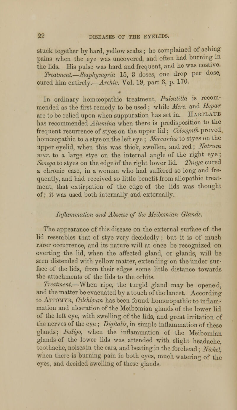 stuck together by hard, yellow scabs ; he complained of aching pains when the eye was uncovered, and often had burning m the lids. His pulse was hard and frequent, and he was costive. Treatment—Staphysagria 15, 3 doses, one drop per dose, cured him entirely.—Archiv. Vol. 19, part 3, p. 170. » In ordinary homoeopathic treatment, Pulsatilla is recom- mended as the first remedy to be used; while Merc, and Hepar are to be relied upon when suppuration has set in. Hartlaub has recommended Alumina when there is predisposition to the frequent recurrence of styes on the upper lid ; Colocynth proved, homoeopathic to a stye on the left eye ; Mercurius to styes on the upper eyelid, when this was thick, swollen, and red; Natrum mur. to a large stye on the internal angle of the right eye; Senega to styes on the edge of the right lower lid. Thuya cured a chronic case, in a woman who had suffered so long and fre- quently, and had received so little benefit from allopathic treat- ment, that extirpation of the edge of the lids was thought of; it was used both internally and externally. Inflammation and Abscess of the Meibomian Glands. The appearance of this disease on the external surface of the lid resembles that of stye very decidedly; but it is of much rarer occurrence, and its nature will at once be recognized on everting the lid, when the affected gland, or glands, will be seen distended with yellow matter, extending on the under sur- face of the lids, from their edges some little distance towards the attachments of the lids to the orbits. Treatment.—When ripe, the turgid gland may be opened, and the matter be evacuated by a touch of the lancet. According to Attomyr, Colchicum has been found homoeopathic to inflam- mation and ulceration of the Meibomian glands of the lower lid of the left eye, with swelling of the lids, and great irritation of the nerves of the eye ; Digitalis, in simple inflammation of these glands; Indigo, when the inflammation of the Meibomian glands of the lower lids was attended with slight headache toothache, noises in the ears, and beating in the forehead ■ Nickel Avhen there is burning pain in both eyes, much watering of the e3res, and decided swelling of these glands.