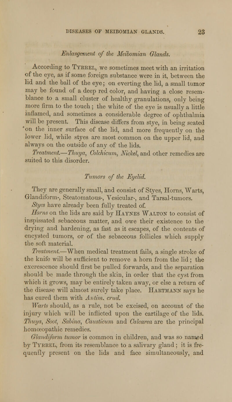 Enlargement of the Meibomian Glands. According to Tyrrel, we sometimes meet with can irritation of the eye, as if some foreign substance were in it, between the lid and the ball of the eye; on everting the lid, a small tumor may be found of a deep red color, and having a close resem- blance to a small cluster of healthy granulations, only being more firm to the touch; the white of the eye is usually a little inflamed, and sometimes a considerable degree of ophthalmia will be present. This disease differs from stye, in being seated 'on the inner surface of the lid, and more frequently on the lower lid, while styes are most common on the upper lid, and always on the outside of any of the lids. Treatment.—Thuya, Colchicum, Nickel, and other remedies are suited to this disorder. Tumors of the Eyelid. They are generally small, and consist of Styes, Horns, Warts, Glandiform-, Steatomatous-, Vesicular-, and Tarsal-turnors. Styes have already been fully treated of. Horns on the lids are said by Haynes Walton to consist of inspissated sebaceous matter, and owe their existence to the drying and hardening, as fast as it escapes, of the contents of encysted tumors, or of the sebaceous follicles which supply the soft material. Treatment.—When medical treatment fails, a single stroke of the knife will be sufficient to remove a horn from the lid; the excrescence should first be pulled forwards, and the separation should be made through the skin, in order that the cyst from which it grows, may be entirely taken away, or else a return of the disease will almost surely take place. Hartmann says he has cured them with Antim. crud. Warts should, as a rule, not be excised, on account of the injury which will be inflicted upon the cartilage of the lids. Thuya, Soot, Sabina, Causticum and Calcarea are the principal homoeopathic remedies. Glandiform tumor is common in children, and was so named by Tyrrel, from its resemblance to a salivary gland ; it is fre- quently present on the lids and face simultaneously, and