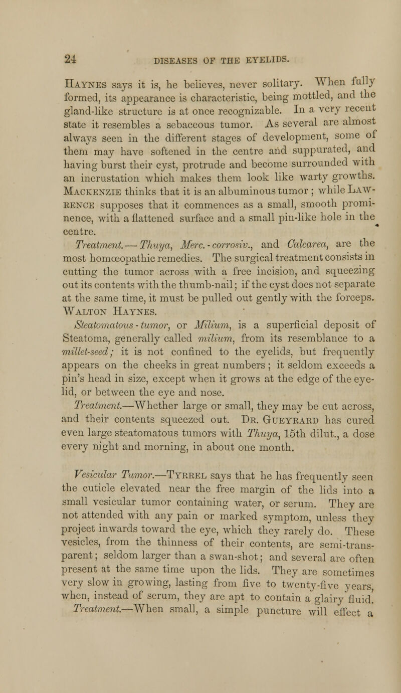 Haynes says it is, he believes, never solitary. When fully formed, its appearance is characteristic, being mottled, and the gland-like structure is at once recognizable. In a very recent state it resembles a sebaceous tumor. As several are almost always seen in the different stages of development, some of them may have softened in the centre and suppurated, and having burst their cyst, protrude and become surrounded with an incrustation which makes them look like warty growths. Mackenzie thinks that it is an albuminous tumor ; while Law- rence supposes that it commences as a small, smooth promi- nence, with a flattened surface and a small pin-like hole in the centre. Treatment. — Thuya, Merc. ■ corrosiv., and Calcarea, are the most homoeopathic remedies. The surgical treatment consists in cutting the tumor across with a free incision, and squeezing out its contents with the thumb-nail; if the cyst does not separate at the same time, it must be pulled out gently with the forceps. Walton Haynes. Steatomatous - tumor, or Milium, is a superficial deposit of Steatoma, generally called milium, from its resemblance to a millet-seed; it is not confined to the eyelids, but frequently appears on the cheeks in great numbers ; it seldom exceeds a pin's head in size, except when it grows at the edge of the eye- lid, or between the eye and nose. Treatment.—Whether large or small, they may be cut across, and their contents squeezed out. Dr. Gueyrard has cured even large steatomatous tumors with Thuya, 15th dilut,, a dose every night and morning, in about one month. Vesicular Tumor.—Tyrrel says that he has frequently seen the cuticle elevated near the free margin of the lids into a small vesicular tumor containing water, or serum. They are not attended with any pain or marked symptom, unless they project inwards toward the eye, which they rarely do. These vesicles, from the thinness of their contents, are semi-trans- parent; seldom larger than a swan-shot; and several are often present at the same time upon the lids. They are sometimes very slow in growing, lasting from five to twenty-five years, when, instead of serum, they are apt to contain a glairy fluid! Treatment.—When small, a simple puncture will effect a