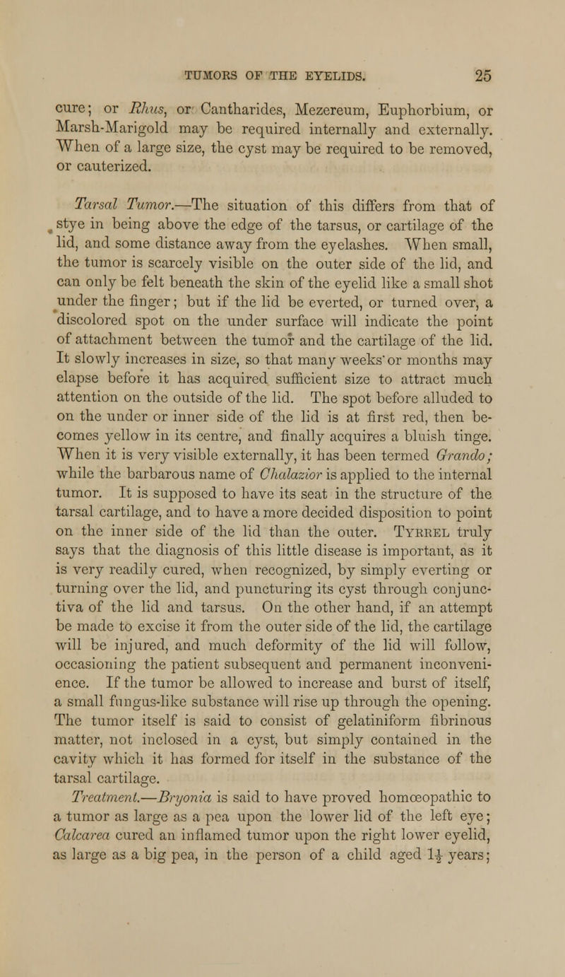 cure; or Rhus, or Cantharides, Mezereum, Euphorbium, or Marsh-Marigold may be required internally and externally. When of a large size, the cyst may be required to be removed, or cauterized. Tarsal Tumor.—The situation of this differs from that of . stye in being above the edge of the tarsus, or cartilage of the lid, and some distance away from the eyelashes. When small, the tumor is scarcely visible on the outer side of the lid, and can only be felt beneath the skin of the eyelid like a small shot under the finger; but if the lid be everted, or turned over, a discolored spot on the under surface will indicate the point of attachment between the tumor and the cartilage of the lid. It slowly increases in size, so that many weeks'or months may elapse before it has acquired sufficient size to attract much attention on the outside of the lid. The spot before alluded to on the under or inner side of the lid is at first red, then be- comes yellow in its centre, and finally acquires a bluish tinge. When it is very visible externally, it has been termed Grando; while the barbarous name of Chalazior is applied to the internal tumor. It is supposed to have its seat in the structure of the tarsal cartilage, and to have a more decided disposition to point on the inner side of the lid than the outer. Tyrrel truly says that the diagnosis of this little disease is important, as it is very readily cured, when recognized, by simply everting or turning over the lid, and puncturing its cyst through conjunc- tiva of the lid and tarsus. On the other hand, if an attempt be made to excise it from the outer side of the lid, the cartilage will be injured, and much deformity of the lid will follow, occasioning the patient subsequent and permanent inconveni- ence. If the tumor be allowed to increase and burst of itself, a small fungus-like substance will rise up through the opening. The tumor itself is said to consist of gelatiniform fibrinous matter, not inclosed in a c}rst, but simply contained in the cavity which it has formed for itself in the substance of the tarsal cartilage. Treatment.—Bryonia is said to have proved homoeopathic to a tumor as large as a pea upon the lower lid of the left eye; Calcarea cured an inflamed tumor upon the right lower eyelid, as large as a big pea, in the person of a child aged l£ years;