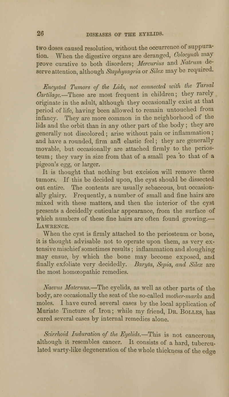 two doses caused resolution, without the occurrence of suppura- tion. When the digestive organs are deranged, Colocynth may prove curative to both disorders; Mercurius and Nalrum de- serve attention, although Staphysagria or Silex may be required. Encysted Tumors of the Lids, not connected with the Tarsal Cartilage.—-These are most frequent in children; they rarely originate in the adult, although they occasionally exist at that period of life, having been allowed to remain untouched from infancjr. They are more common in the neighborhood of the lids and the orbit than in any other part of the body ; they are generally not discolored ; arise without pain or inflammation ; and have a rounded, firm ana elastic feel; they are generally movable, but occasionally are attached firmly to the perios- teum ; they vary in size from that of a small pea to that of a pigeon's egg, or larger. It is thought that nothing but excision will remove these tumors. If this be decided upon, the cyst should be dissected out entire. The contents are usually sebaceous, but occasion- ally glairy. Frequently, a number of small and fine hairs are mixed with these matters, and then the interior of the cyst presents a decidedly cuticular appearance, from the surface of which numbers of these fine hairs are often found growing.— Lawrence. When the cyst is firmly attached to the periosteum or bone, it is thought advisable not to operate upon them, as very ex- tensive mischief sometimes results ; inflammation and sloughing may ensue, by which the bone may become exposed, and finally exfoliate very decidedly. Baryta, Sepia, and Silex are the most homoeopathic remedies. Naevus Maternus.—The e}relids, as well as other parts of the body, are occasionally the seat of the so-called mother-marks and moles. I have cured several cases by the local application of Muriate Tincture of Iron; while my friend, Dr. Bolles, has cured several cases by internal remedies alone. Scirrhoid Induration of the Eyelids.—This is not cancerous although it resembles cancer. It consists of a hard tubercu- lated warty-like degeneration of the whole thickness of the ed«-e