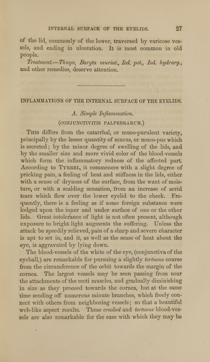 of the lid, commonly of the lower, traversed by varicose ves- sels, and ending in ulceration. It is most common in old people. Treatment.—Thuya, Baryta muriat., Iod. pot, loci, hydrarg., and other remedies, deserve attention. INFLAMMATIONS OF THE INTERNAL SURFACE OF THE EYELIDS. A. Simple Inflammation. (CONJUNCTIVITIS PALPEBRARUM.) This differs from the catarrhal, or muco-purulent variety, principally by the lesser quantity of mucus, or muco-pus which is secreted; by the minor degree of swelling of the lids, and by the smaller size and more vivid color of the blood-vessels which form the inflammatory redness of the affected part. According to Tyrrel, it commences with a slight degree of pricking pain, a feeling of heat and stiffness in the lids, either with a sense of dryness of the surface, from the want of mois- ture, or with a scalding sensation, from an increase of acrid tears which flow over the lower eyelid to the cheek. Fre- quently, there is a feeling as if some foreign substance were lodged upon the inner and under surface of one or the other lids. Great intolerance of light is not often present, although exposure to bright light augments the suffering. Unless the attack be speedily relieved, pain of a sharp and severe character is apt to set in, and it, as well as the sense of heat about the eye, is aggravated by lying down. The blood-vessels of the white of the eye, (conjunctiva of the eyeball,) are remarkable for pursuing a slightly tortuous course from the circumference of the orbit towards the margin of the cornea. The largest vessels may be seen passing from near the attachments of the recti muscles, and gradually diminishing in size as they proceed towards the cornea, but at the same time sending off numerous minute branches, which freely con- nect with others from neighboring vessels; so that a beautiful web-like aspect results. These crooked and tortuous blood-ves- sels are also remarkable for the ease with which they may be