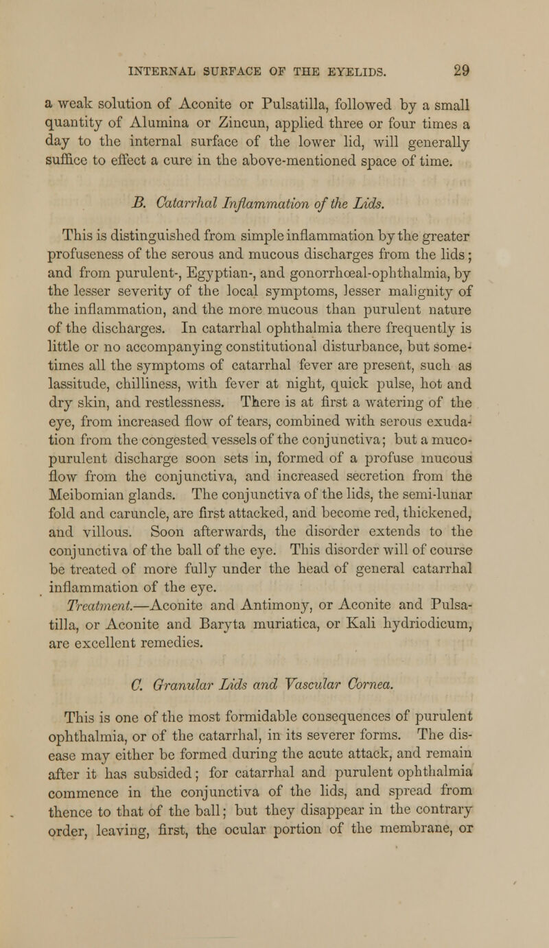 a weak solution of Aconite or Pulsatilla, followed by a small quantity of Alumina or Zincun, applied three or four times a day to the internal surface of the lower lid, will generally suffice to effect a cure in the above-mentioned space of time. B. Catarrhal Inflammation of the Lids. This is distinguished from simple inflammation by the greater profuseness of the serous and mucous discharges from the lids; and from purulent-, Egyptian-, and gonorrhceal-ophthalmia, by the lesser severity of the local symptoms, lesser malignity of the inflammation, and the more mucous than purulent nature of the discharges. In catarrhal ophthalmia there frequently is little or no accompanying constitutional disturbance, but some- times all the symptoms of catarrhal fever are present, such as lassitude, chilliness, with fever at night, quick pulse, hot and dry skin, and restlessness. There is at first a watering of the eye, from increased flow of tears, combined with serous exuda- tion from the congested vessels of the conjunctiva; but a muco- purulent discharge soon sets in, formed of a profuse mucous flow from the conjunctiva, and increased secretion from the Meibomian glands. The conjunctiva of the lids, the semi-lunar fold and caruncle, are first attacked, and become red, thickened, and villous. Soon afterwards, the disorder extends to the conjunctiva of the ball of the eye. This disorder will of course be treated of more fully under the head of general catarrhal inflammation of the eye. Treatment.—Aconite and Antimony, or Aconite and Pulsa- tilla, or Aconite and Baryta muriatica, or Kali hydriodicum, are excellent remedies. C. Granular Lids and Vascidar Cornea. This is one of the most formidable consequences of purulent ophthalmia, or of the catarrhal, in its severer forms. The dis- ease may either be formed during the acute attack, and remain after it has subsided; for catarrhal and purulent ophthalmia commence in the conjunctiva of the lids, and spread from thence to that of the ball; but they disappear in the contrary order, leaving, first, the ocular portion of the membrane, or