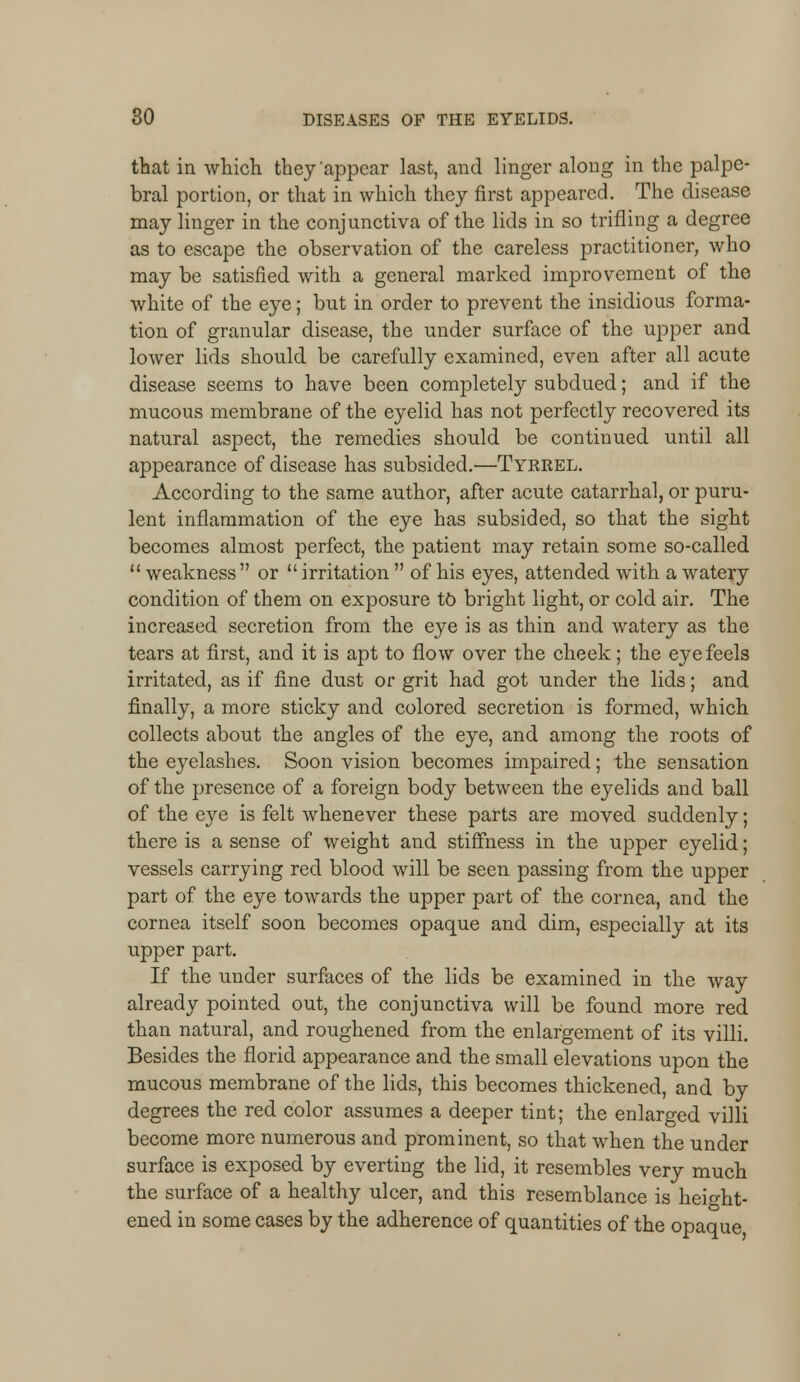 that in which they'appear last, and linger along in the palpe- bral portion, or that in which they first appeared. The disease may linger in the conjunctiva of the lids in so trifling a degree as to escape the observation of the careless practitioner, who may be satisfied with a general marked improvement of the white of the eye; but in order to prevent the insidious forma- tion of granular disease, the under surface of the upper and lower lids should be carefully examined, even after all acute disease seems to have been completely subdued; and if the mucous membrane of the eyelid has not perfectly recovered its natural aspect, the remedies should be continued until all appearance of disease has subsided.—Tyrrel. According to the same author, after acute catarrhal, or puru- lent inflammation of the eye has subsided, so that the sight becomes almost perfect, the patient may retain some so-called  weakness  or  irritation  of his eyes, attended with a watery condition of them on exposure to bright light, or cold air. The increased secretion from the eye is as thin and watery as the tears at first, and it is apt to flow over the cheek; the eye feels irritated, as if fine dust or grit had got under the lids; and finally, a more sticky and colored secretion is formed, which collects about the angles of the eye, and among the roots of the eyelashes. Soon vision becomes impaired; the sensation of the presence of a foreign body between the eyelids and ball of the eye is felt whenever these parts are moved suddenly; there is a sense of weight and stiffness in the upper eyelid; vessels carrying red blood will be seen passing from the upper part of the eye towards the upper part of the cornea, and the cornea itself soon becomes opaque and dim, especially at its upper part. If the under surfaces of the lids be examined in the way already pointed out, the conjunctiva will be found more red than natural, and roughened from the enlargement of its villi. Besides the florid appearance and the small elevations upon the mucous membrane of the lids, this becomes thickened, and by degrees the red color assumes a deeper tint; the enlarged villi become more numerous and prominent, so that when the under surface is exposed by everting the lid, it resembles very much the surface of a healthy ulcer, and this resemblance is height- ened in some cases by the adherence of quantities of the opaque