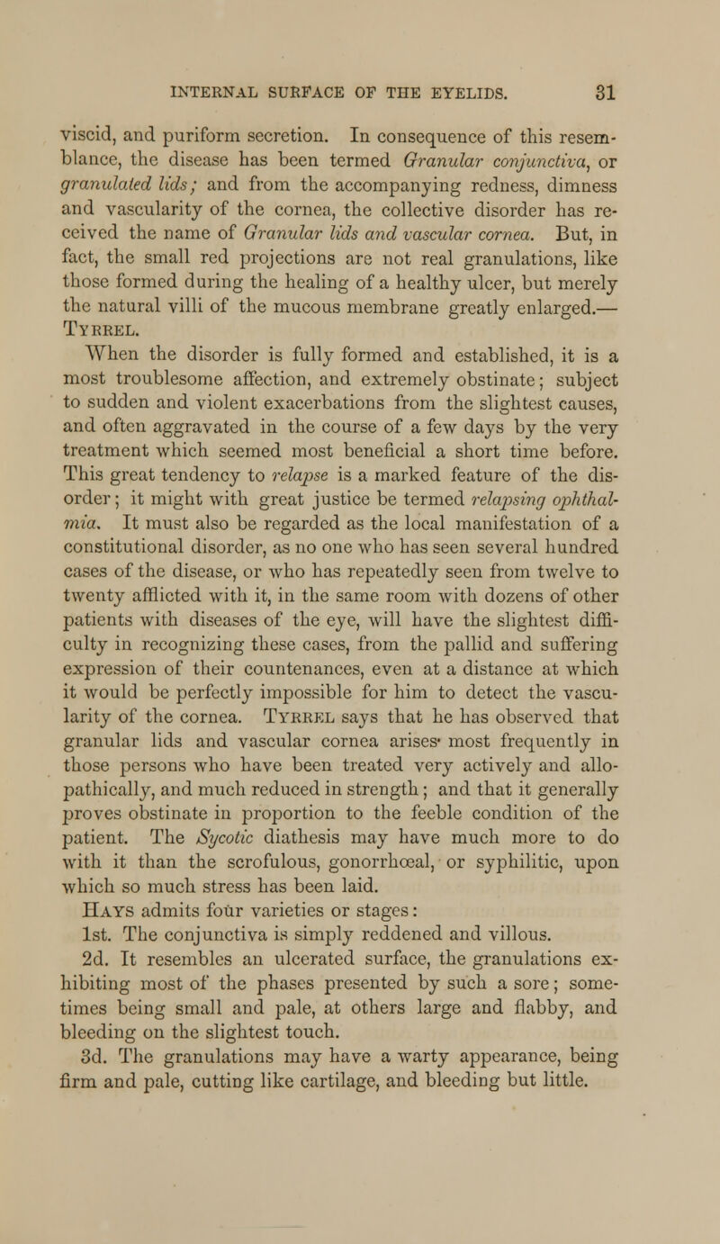 viscid, and puriform secretion. In consequence of this resem- blance, the disease has been termed Granular conjunctiva, or granulated lids; and from the accompanying redness, dimness and vascularity of the cornea, the collective disorder has re- ceived the name of Granular lids and vascular cornea. But, in fact, the small red projections are not real granulations, like those formed during the healing of a healthy ulcer, but merely the natural villi of the mucous membrane greatly enlarged.— Tyrrel. When the disorder is fully formed and established, it is a most troublesome affection, and extremely obstinate; subject to sudden and violent exacerbations from the slightest causes, and often aggravated in the course of a few days by the very treatment which seemed most beneficial a short time before. This great tendency to relapse is a marked feature of the dis- order ; it might with great justice be termed relapsing ophthal- mia. It must also be regarded as the local manifestation of a constitutional disorder, as no one who has seen several hundred cases of the disease, or who has repeatedly seen from twelve to twenty afflicted with it, in the same room with dozens of other patients with diseases of the eye, will have the slightest diffi- culty in recognizing these cases, from the pallid and suffering expression of their countenances, even at a distance at which it would be perfectly impossible for him to detect the vascu- larity of the cornea. Tyrrel says that he has observed that granular lids and vascular cornea arises* most frequently in those persons who have been treated very actively and allo- pathically, and much reduced in strength; and that it generally proves obstinate in proportion to the feeble condition of the patient. The Sycotic diathesis may have much more to do with it than the scrofulous, gonorrhceal, or syphilitic, upon which so much stress has been laid. Hays admits four varieties or stages: 1st. The conjunctiva is simply reddened and villous. 2d. It resembles an ulcerated surface, the granulations ex- hibiting most of the phases presented by such a sore; some- times being small and pale, at others large and flabby, and bleeding on the slightest touch. 3d. The granulations may have a warty appearance, being firm and pale, cutting like cartilage, and bleeding but little.