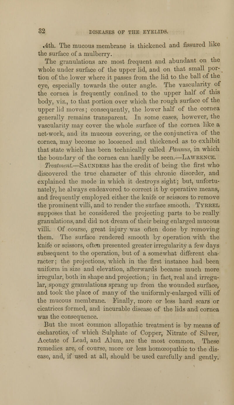 ,4th. The mucous membrane is thickened and fissured like the surface of a mulberry. The granulations are most frequent and abundant on the whole under surface of the upper lid, and on that small por- tion of the lower where it passes from the lid to the ball of the eye, especially towards the outer angle. The vascularity of the cornea is frequently confined to the upper half of this body, viz., to that portion over which the rough surface of the upper lid moves; consequently, the lower half of the cornea generally remains transparent. In some cases, however, the vascularity may cover the whole surface of the cornea like a net-work, and its mucous covering, or the conjunctiva of the cornea, may become so loosened and thickened as to exhibit that state which has been technically called Pannus, in which the boundary of the cornea can hardly be seen.—Lawrence. Treatment.—Saunders has the credit of being the first who discovered the true character of this chronic disorder, and explained the mode in which it destroys sight; but, unfortu- nately, he always endeavored to correct it by operative means, and frequently employed either the knife or scissors to remove the prominent villi, and to render the surface smooth. Tyrrel supposes that he considered the projecting parts to be really granulations, and did not dream of their being enlarged mucous villi. Of course, great injury was often done by removing them. The surface rendered smooth by operation with the knife or scissors, often presented greater irregularity a few days subsequent to the operation, but of a somewhat different cha- racter; the projections, which in the first instance had been uniform in size and elevation, afterwards became much more irregular, both in shape and projection; in fact, real and irregu- lar, spongy granulations sprang up from the wounded surface, and took the place of many of the uniformly-enlarged villi of the mucous membrane. Finally, more or less hard scars or cicatrices formed, and incurable disease of the lids and cornea was the consequence. But the most common allopathic treatment is by means of escharotics, of which Sulphate of Copper, Nitrate of Silver, Acetate of Lead, and Alum, are the most common. These remedies are, of course, more or less homoeopathic to the dis- ease, and, if used at all, should be used carefully and gently.