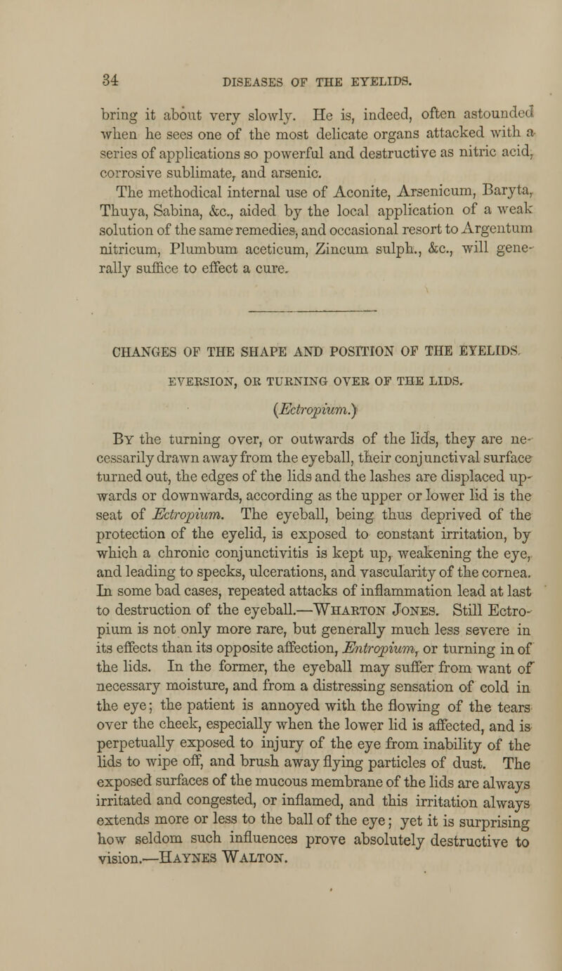 bring it about very slowly. He is, indeed, often astounded when he sees one of the most delicate organs attacked with a series of applications so powerful and destructive as nitric acid, corrosive sublimate,, and arsenic. The methodical internal use of Aconite, Arsenicum, Baryta, Thuya, Sabina, &c, aided by the local application of a weak- solution of the same remedies, and occasional resort to Argentum nitricum, Plumbum aceticum, Zincum sulph., &c, will gene- rally suffice to effect a cure. CHANGES OF THE SHAPE AND POSITION OF THE EYELIDS. EVERSION, OR TURNING OVER OF THE LIDS. (Ectropium.y By the turning over, or outwards of the lids, they are ne- cessarily drawn away from the eyeball, their conjunctival surface turned out, the edges of the lids and the lashes are displaced up- wards or downwards, according as the upper or lower lid is the seat of Ectropium. The eyeball, being thus deprived of the protection of the eyelid, is exposed to constant irritation, by which a chronic conjunctivitis is kept up, weakening the eye, and leading to specks, ulcerations, and vascularity of the cornea. In some bad cases, repeated attacks of inflammation lead at last to destruction of the eyeball.—Wharton Jones. Still Ectro- pium is not only more rare, but generally much less severe in its effects than its opposite affection, Entropium, or turning in of the lids. In the former, the eyeball may suffer from want of necessary moisture, and from a distressing sensation of cold in the eye; the patient is annoyed with the flowing of the tears over the cheek, especially when the lower lid is affected, and is perpetually exposed to injury of the eye from inability of the lids to wipe off, and brush away flying particles of dust. The exposed surfaces of the mucous membrane of the lids are always irritated and congested, or inflamed, and this irritation always extends more or less to the ball of the eye; yet it is surprising how seldom such influences prove absolutely destructive to vision.—Haynes Walton.