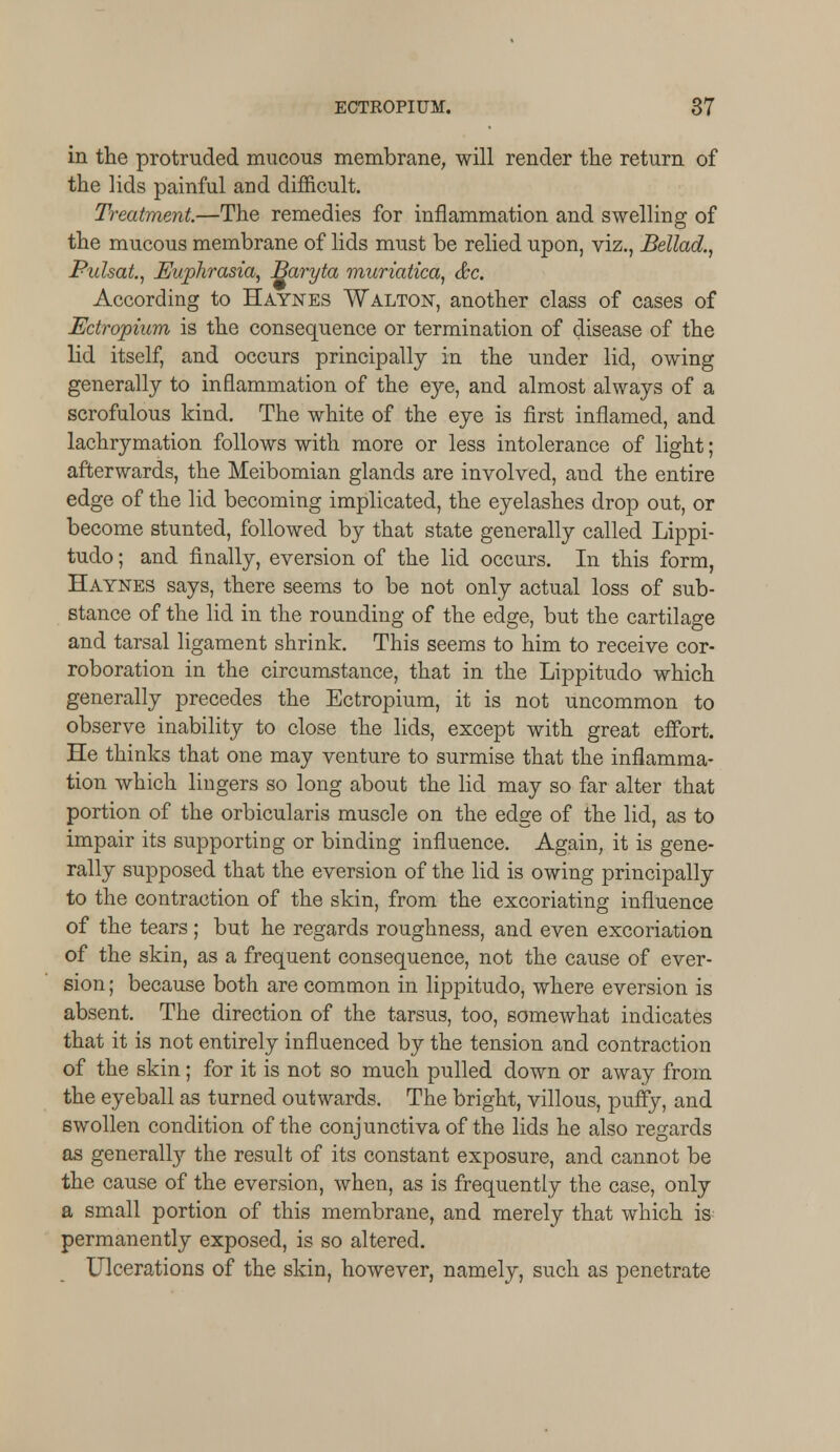 in the protruded mucous membrane, will render the return of the lids painful and difficult. Treatment.—The remedies for inflammation and swelling of the mucous membrane of lids must be relied upon, viz., Bellad., Pulsat., Euphrasia, Baryta muriatica, &c. According to Haynes Walton, another class of cases of Ectropium is the consequence or termination of disease of the lid itself, and occurs principally in the under lid, owing generally to inflammation of the eye, and almost always of a scrofulous kind. The white of the eye is first inflamed, and lachrymation follows with more or less intolerance of light; afterwards, the Meibomian glands are involved, and the entire edge of the lid becoming implicated, the eyelashes drop out, or become stunted, followed by that state generally called Lippi- tudo; and finally, eversion of the lid occurs. In this form, Haynes says, there seems to be not only actual loss of sub- stance of the lid in the rounding of the edge, but the cartilage and tarsal ligament shrink. This seems to him to receive cor- roboration in the circumstance, that in the Lippitudo which generally precedes the Ectropium, it is not uncommon to observe inability to close the lids, except with great effort. He thinks that one may venture to surmise that the inflamma- tion which lingers so long about the lid may so far alter that portion of the orbicularis muscle on the edge of the lid, as to impair its supporting or binding influence. Again, it is gene- rally supposed that the eversion of the lid is owing principally to the contraction of the skin, from the excoriating influence of the tears ; but he regards roughness, and even excoriation of the skin, as a frequent consequence, not the cause of ever- sion ; because both are common in lippitudo, where eversion is absent. The direction of the tarsus, too, somewhat indicates that it is not entirely influenced by the tension and contraction of the skin; for it is not so much pulled down or away from the eyeball as turned outwards. The bright, villous, puffy, and swollen condition of the conjunctiva of the lids he also regards as generally the result of its constant exposure, and cannot be the cause of the eversion, when, as is frequently the case, only a small portion of this membrane, and merely that which is permanently exposed, is so altered. Ulcerations of the skin, however, namely, such as penetrate