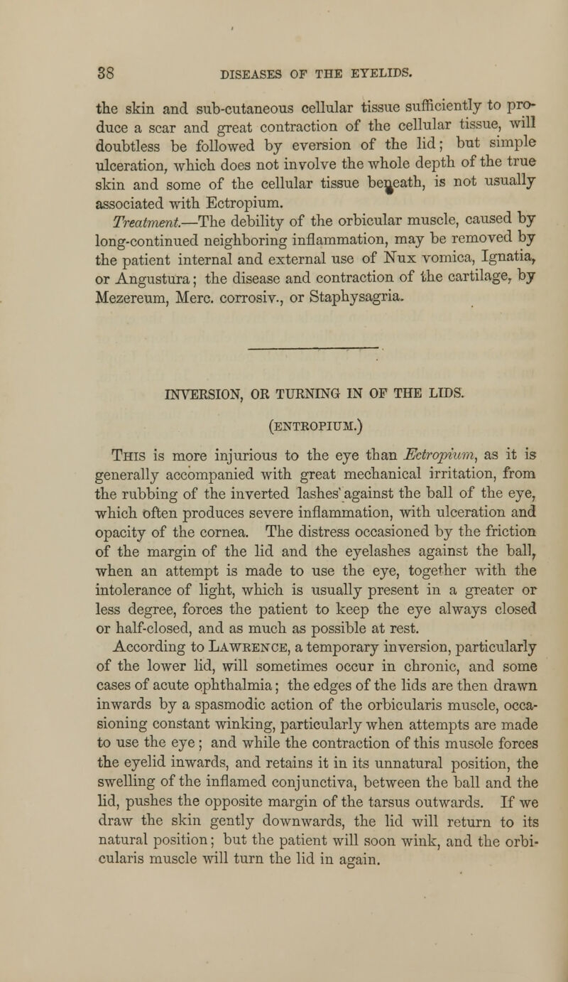 the skin and sub-cutaneous cellular tissue sufficiently to pro- duce a scar and great contraction of the cellular tissue, will doubtless be followed by eversion of the lid; but simple ulceration, which does not involve the whole depth of the true skin and some of the cellular tissue beneath, is not usually associated with Ectropium. Treatment,—The debility of the orbicular muscle, caused by long-continued neighboring inflammation, may be removed by the patient internal and external use of Nux vomica, Ignatiar or Angustura; the disease and contraction of the cartilage, by Mezereum, Merc, corrosiv., or Staphysagria. INVERSION, OR TURNING IN OF THE LIDS. (ENTROPIUM.) This is more injurious to the eye than Ectropium, as it is generally accompanied with great mechanical irritation, from the rubbing of the inverted lashes' against the ball of the eye, which often produces severe inflammation, with ulceration and opacity of the cornea. The distress occasioned by the friction of the margin of the lid and the eyelashes against the ball, when an attempt is made to use the eye, together with the intolerance of light, which is usually present in a greater or less degree, forces the patient to keep the eye always closed or half-closed, and as much as possible at rest. According to Lawrence, a temporary inversion, particularly of the lower lid, will sometimes occur in chronic, and some cases of acute ophthalmia; the edges of the lids are then drawn inwards by a spasmodic action of the orbicularis muscle, occa- sioning constant winking, particularly when attempts are made to use the eye; and while the contraction of this muscle forces the eyelid inwards, and retains it in its unnatural position, the swelling of the inflamed conjunctiva, between the ball and the lid, pushes the opposite margin of the tarsus outwards. If we draw the skin gently downwards, the lid will return to its natural position; but the patient will soon wink, and the orbi- cularis muscle will turn the lid in again.