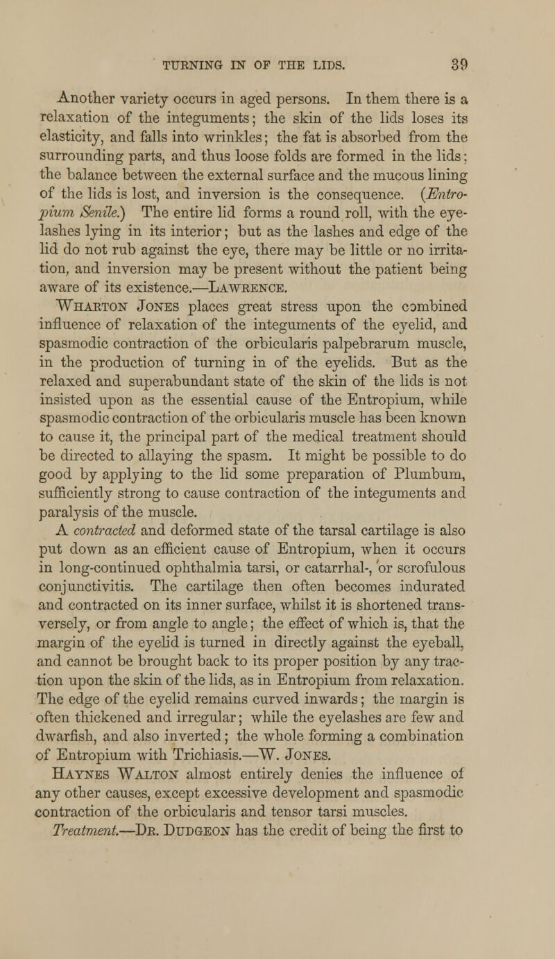 Another variety occurs in aged persons. In them there is a relaxation of the integuments; the skin of the lids loses its elasticity, and falls into wrinkles; the fat is absorbed from the surrounding parts, and thus loose folds are formed in the lids; the balance between the external surface and the mucous lining of the lids is lost, and inversion is the consequence. {Entro- pium Senile.) The entire lid forms a round roll, with the eye- lashes lying in its interior; but as the lashes and edge of the lid do not rub against the eye, there may be little or no irrita- tion, and inversion may be present without the patient being aware of its existence.—Lawrence. Wharton Jones places great stress upon the combined influence of relaxation of the integuments of the eyelid, and spasmodic contraction of the orbicularis palpebrarum muscle, in the production of turning in of the eyelids. But as the relaxed and superabundant state of the skin of the lids is not insisted upon as the essential cause of the Entropium, while spasmodic contraction of the orbicularis muscle has been known to cause it, the principal part of the medical treatment should be directed to allaying the spasm. It might be possible to do good by applying to the lid some preparation of Plumbum, sufficiently strong to cause contraction of the integuments and paralysis of the muscle. A contracted and deformed state of the tarsal cartilage is also put down as an efficient cause of Entropium, when it occurs in long-continued ophthalmia tarsi, or catarrhal-, 'or scrofulous conjunctivitis. The cartilage then often becomes indurated and contracted on its inner surface, whilst it is shortened trans- versely, or from angle to angle; the effect of which is, that the margin of the eyelid is turned in directly against the eyeball, and cannot be brought back to its proper position by any trac- tion upon the skin of the lids, as in Entropium from relaxation. The edge of the eyelid remains curved inwards; the margin is often thickened and irregular; while the eyelashes are few and dwarfish, and also inverted; the whole forming a combination of Entropium with Trichiasis.—W. Jones. Haynes Walton almost entirely denies the influence of any other causes, except excessive development and spasmodic contraction of the orbicularis and tensor tarsi muscles. Treatment.—Dr. Dudgeon has the credit of being the first to