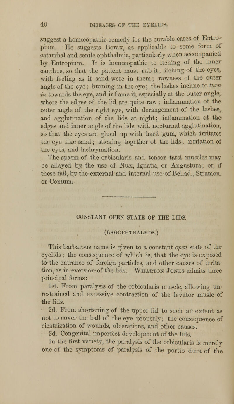 suggest a homoeopathic remedy for the curable cases of Errtro- pium. He suggests Borax, as applicable to some form of catarrhal and senile ophthalmia, particularly when accompanied by Entropium. It is homoeopathic to itching of the inner oanthus, so that the patient must rub it; itching of the eyes,, with feeling as if sand were in them; rawness of the outer angle of the eye; burning in the eye; the lashes incline to turn in towards the eye, and inflame it, especially at the outer angle,, where the edges of the lid are quite raw; inflammation of the outer angle of the right eye, with derangement of the lashes,, and agglutination of the lids at night; inflammation of the edges and inner angle of the lids, with nocturnal agglutination,, so that the eyes are glued up with hard gum, which irritates the eye like sand; sticking together of the lids; irritation of the eyes, and lachrymation. The spasm of the orbicularis and tensor tarsi muscles may be allayed by the use of Nux, Ignatia, or Angustura; or, if these fail, by the external and internal use of Bellad., Stramon. or Coniuim CONSTANT OPEN STATE OF THE LIDS. (LAGOPHTHALMOS.) This barbarous name is given to a constant open state of the- eyelids; the consequence of which is, that the eye is exposed to the entrance of foreign particles, and other causes of irrita- tion, as in eversion of the lids. Wharton Jones admits three principal forms: 1st. From paralysis of the orbicularis muscle, allowing un- restrained and excessive contraction of the levator musle of the lids. 2d. From shortening of the upper lid to such an extent as not to cover the ball of the eye properly; the consequence of cicatrization of wounds, ulcerations, and other causes. 3d. Congenital imperfect development of the lids. In the first variety, the paralysis of the orbicularis is merely one of the symptoms of paralysis of the portio dura of the