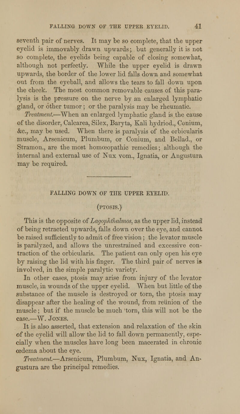seventh pair of nerves. It may be so complete, that the upper eyelid is immovably drawn upwards; but generally it is not so complete, the eyelids being capable of closing somewhat,, although not perfectly. While the upper eyelid is drawn upwards, the border of the lower lid falls down and somewhat out from the eyeball, and allows the tears to fall down upon the cheek. The most common removable causes of this para- lysis is the pressure on the nerve by an enlarged lymphatic gland, or other tumor ; or the paralysis may be rheumatic. Treatment.—When an enlarged lymphatic gland is the cause of the disorder, Calcarea, Silex, Baryta, Kali hydriod., Conium, &c.r may be used. When there is paralysis of the orbicularis muscle, Arsenicum, Plumbum, or Conium, and Bellad., or Stramon., are the most homoeopathic remedies; although the internal and external use of Nux vom., Ignatia, or Angustura may be required. FALLING DOWN OF THE UPPER EYELID. (ptosis.) This is the opposite of'Lagophthalmos, as the upper lid, instead' of being retracted upwards, falls down over the eye, and cannot be raised sufficiently to admit of free vision; the levator muscle is paralyzed, and allows the unrestrained and excessive con- traction of the orbicularis. The patient can only open his eye by raising the lid with his finger. The third pair of nerves is. involved, in the simple paralytic variety. In other cases, ptosis may arise from injury of the levator muscle, in wounds of the upper eyelid. When but little of the substance of the muscle is destroyed or torn, the ptosis may disappear after the healing of the wound, from reunion of the muscle; but if the muscle be much 'torn, this will not be the case.—W. Jones. It is also asserted, that extension and relaxation of the skin of the eyelid will allow the lid to fall down permanently, espe- cially when the muscles have long been macerated in chronic oedema about the eye. Treatment.—Arsenicum, Plumbum, Nux, Ignatia, and An- gustura are the principal remedies.