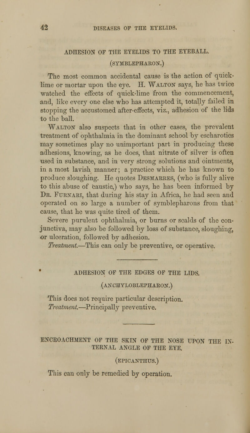 ADHESION OF THE EYELIDS TO THE EYEBALL. (SYMBLEPHAKON.) The most common accidental cause is the action of quick- lime or mortar upon the eye. H. Walton says, he has twice watched the effects of quick-lime from the commencement, and, like every one else who has attempted it, totally failed in stopping the accustomed after-effects, viz., adhesion of the lids to the ball. Walton also suspects that in other cases, the prevalent treatment of ophthalmia in the dominant school by escharotics may sometimes play no unimportant part in producing these adhesions, knowing, as he does, that nitrate of silver is often used in substance, and in very strong solutions and ointments, in a most lavish manner; a practice which he has known to produce sloughing. He quotes Desmarres, (who is fully alive to this abuse of Caustic,) who says, he has been informed by Dr. Furktari, that during his stay in Africa, he had seen and operated on so large a number of symblepharons from that cause, that he was quite tired of them. Severe purulent ophthalmia, or burns or scalds of the con- junctiva, may also be followed by loss of substance, sloughing, or ulceration, followed by adhesion. Treatment.—This can only be preventive, or operative. ADHESION OP THE EDGES OF THE LIDS. (ANCHYLOBLEPHARON.) This does not require particular description. Treatment.—Principally preventive. ENCROACHMENT OF THE SKIN OF THE NOSE UPON THE IN- TERNAL ANGLE OF THE EYE. (epicanthus.) This can only be remedied by operation.