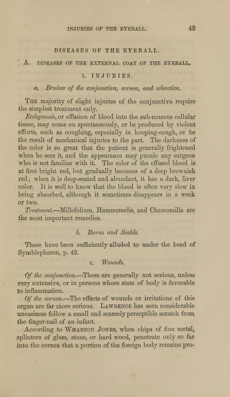 DISEASES OF THE EYEBALL. A. DISEASES OF THE EXTERNAL COAT OF THE EYEBALL. 1. INJURIES. a. Bruises of the conjunctiva, cornea, and sclerotica. The majority of slight injuries of the conjunctiva require the simplest treatment only. Ecchymosis, or effusion of blood into the sub-mucous cellular tissue, may come on spontaneously, or be produced by violent efforts, such as coughing, especially in hooping-cough, or be the result of mechanical injuries to the part. The darkness of the color is so great that the patient is generally frightened when he sees it, and the appearance may puzzle any surgeon who is not familiar with it. The color of the effused blood is- at first bright red, but gradually becomes of a deep brownish red; when it is deep-seated and abundant, it has a dark, liver color. It is well to know that the blood is often very slow in being absorbed, although it sometimes disappears in a week or two. Treatment.—Millefolium, Hammemelis, and Chamomilla are the most important remedies. b. Burns and Scalds. These have been sufficiently alluded to under the head of Symblepharon, p. 42. c. Wounds. Of the conjunctiva.—These are generally not serious, unless very extensive, or in persons whose state of body is favorable to inflammation. Of the cornea.—The effects of wounds or irritations of this organ are far more serious. Lawrence has seen considerable uneasiness follow a small and scarcely perceptible scratch from the finger-nail of an infant. According to Wharton Jones, when chips of fine metal, splinters of glass, stone, or hard wood, penetrate only so far into the cornea that a portion of the foreign body remains pro-