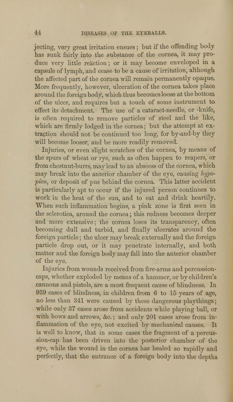 jecting, very great irritation ensues ; but if the offending body has sunk fairly into the substance of the cornea, it may pro- duce very little reaction; or it may become enveloped in a capsule of lymph, and cease to be a cause of irritation, although the affected part of the cornea will remain permanently opaque. More frequently, however, ulceration of the cornea takes place around the foreign body, which thus becomes loose at the bottom of the ulcer, and requires but a touch of some instrument to effect its detachment. The use of a cataract-needle, or -knife, is often required to remove particles of steel and the like, which are firmly lodged in the cornea; but the attempt at ex- traction should not be continued too long, for by-and-by they will become looser, and be more readily removed. Injuries, or even slight scratches of the cornea, by means of the spurs of wheat or rye, such as often happen to reapers, or from chestnut-burrs, may lead to an abscess of the cornea, which may break into the anterior chamber of the eye, causing hypo- pion, or deposit of pus behind the cornea. This latter accident is particularly apt to occur if the injured person continues to work in the heat of the sun, and to eat and drink heartily. When such inflammation begins, a pink zone is first seen in the sclerotica, around the cornea; this redness becomes deeper and more extensive; the cornea loses its transparency, often becoming dull and turbid, and finally ulcerates around the foreign particle; the ulcer may break externally and the foreign particle drop out, or it may penetrate internally, and both matter and the foreign body may fall into the anterior chamber of the eye. Injuries from wounds received from fire-arms and percussion- caps, whether exploded by means of a hammer, or by children's cannons and pistols, are a most frequent cause of blindness. In 939 cases of blindness, in children from 6 to 15 years of age, no less than 341 were caused by these dangerous playthings; while only 37 cases arose from accidents while playing ball, or with bows and arrows, &c.; and only 201 cases arose from in- flammation of the eye, not excited by mechanical causes. It is well to know, that in some cases the fragment of a percus- sion-cap has been driven into the posterior chamber of the eye, while the wound in the cornea has healed so rapidly and perfectly, that the entrance of a foreign body into the depths