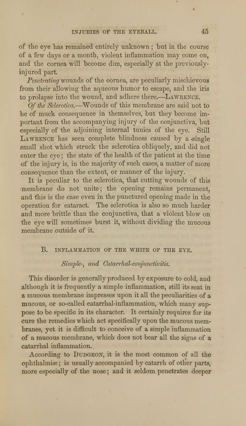of the eye has remained entirely unknown ; but in the course of a few days or a month, violent inflammation may come on, and the cornea will become dim, especially at the previously- injured part. Penetrating wounds of the cornea, are peculiarly mischievous from their allowing the aqueous humor to escape, and the iris to prolapse into the wound, and adhere there.'—Lawrence. Of the Sclerotica,—Wounds of this membrane are said not to be of much consequence in themselves, but they become im- portant from the accompanying injury of the conjunctiva, but especially of the adjoining internal tunics of the eye. Still Lawrence has seen complete blindness caused by a ^single small shot which struck the sclerotica obliquely, and did not enter the eye; the state of the health of the patient at the time of the injury is, in the majority of such cases, a matter of more consequence than the extent, or manner of the injury. It is peculiar to the sclerotica, that cutting wounds of this membrane do not unite; the opening remains permanent, and this is the case even in the punctured opening made in the operation for cataract. The sclerotica is also so much harder and more brittle than the conjunctiva, that a violent blow on the eye will sometimes burst it, without dividing the mucous membrane outside of it. B. INFLAMMATION OF THE WHITE OF THE EYE. Simple-, and Catarrhal-conjunctivitis. This disorder is generally produced by exposure to cold, and although it is frequently a simple inflammation, still its seat in a mucous membrane impresses upon it all the peculiarities of a mucous, or so-called eatarrhal-inflammation, which many sup- pose to be specific in its character. It certainly requires for its cure the remedies which act specifically upon the mucous mem- branes, yet it is difficult to conceive of a simple inflammation of a mucous membrane, which does not bear all the signs of a catarrhal inflammation. According to Dudgeon, it is the most common of all the ophthalmias; is usually accompanied by catarrh of other parts, more especially of the nose; and it seldom penetrates deeper