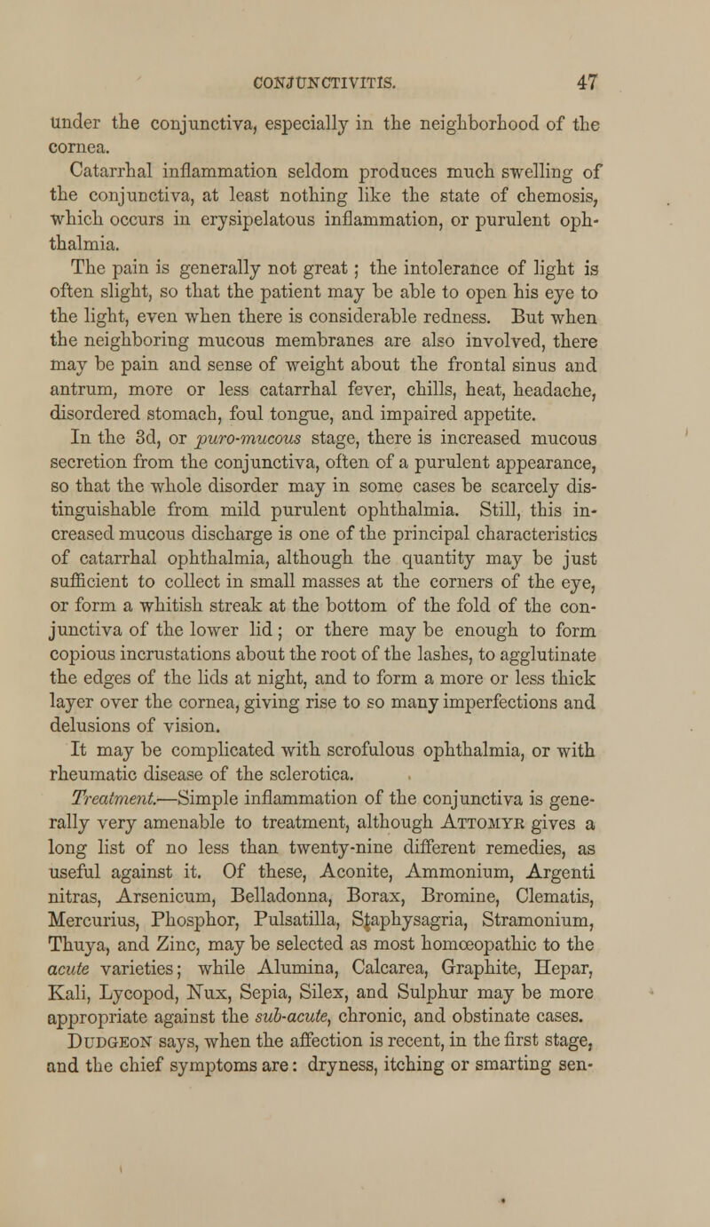 under the conjunctiva, especially in the neighborhood of the cornea. Catarrhal inflammation seldom produces much swelling of the conjunctiva, at least nothing like the state of chemosis, which occurs in erysipelatous inflammation, or purulent oph- thalmia. The pain is generally not great; the intolerance of light is often slight, so that the patient may be able to open his eye to the light, even when there is considerable redness. But when the neighboring mucous membranes are also involved, there may be pain and sense of weight about the frontal sinus and antrum, more or less catarrhal fever, chills, heat, headache, disordered stomach, foul tongue, and impaired appetite. In the 3d, or puro-mucous stage, there is increased mucous secretion from the conjunctiva, often of a purulent appearance, so that the whole disorder may in some cases be scarcely dis- tinguishable from mild purulent ophthalmia. Still, this in- creased mucous discharge is one of the principal characteristics of catarrhal ophthalmia, although the quantity may be just sufficient to collect in small masses at the corners of the eye, or form a whitish streak at the bottom of the fold of the con- junctiva of the lower lid; or there may be enough to form copious incrustations about the root of the lashes, to agglutinate the edges of the lids at night, and to form a more or less thick layer over the cornea, giving rise to so many imperfections and delusions of vision. It may be complicated with scrofulous ophthalmia, or with rheumatic disease of the sclerotica. Treatment-—Simple inflammation of the conjunctiva is gene- rally very amenable to treatment, although Attomyk gives a long list of no less than twenty-nine different remedies, as useful against it. Of these, Aconite, Ammonium, Argenti nitras, Arsenicum, Belladonna, Borax, Bromine, Clematis, Mercurius, Phosphor, Pulsatilla, Sjaphysagria, Stramonium, Thuya, and Zinc, may be selected as most homoeopathic to the acute varieties; while Alumina, Calcarea, Graphite, Hepar, Kali, Lycopod, Nux, Sepia, Silex, and Sulphur may be more appropriate against the sub-acute, chronic, and obstinate cases. Dudgeon says, when the affection is recent, in the first stage, and the chief symptoms are: dryness, itching or smarting sen-