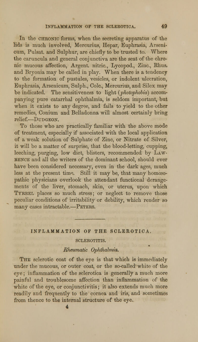 In the chronic forms, when the secreting apparatus of the lids is much involved, Mercurius, Hepar, Euphrasia, Arseni- cum, Pulsat. and Sulphur, are chiefly to be trusted to. Where the caruncula and general conjunctiva are the seat of the chro- nic mucous affection, Argent, nitric, Lycopod., Zinc, Khus, and Bryonia may be called in play. When there is a tendency to the formation of pustules, vesicles, or indolent ulceration, Euphrasia, Arsenicum, Sulph., Cole, Mercurius, and Silex may be indicated. The sensitiveness to light {photophobia) accom- panying pure catarrhal ophthalmia, is seldom important, but when it exists to any degree, and fails to yield to the other remedies, Conium and Belladonna will almost certainly bring relief.—Dudgeon. To those who are practically familiar with the above mode of treatment, especially if associated with the local application of a weak solution of Sulphate of Zinc, or Nitrate of Silver, it will be a matter of surprise, that the blood-letting, cupping, leeching, purging, low diet, blisters, recommended by Law- rence and all the writers of the dominant school, should ever have been considered necessary, even in the dark ages, much less at the present time. Still it may be, that many homoeo- pathic physicians overlook the attendant functional derange- ments of the liver, stomach, skin, or uterus, upon which Tyrrel places so much stress; or neglect to remove those peculiar conditions of irritability or debility, which render so many cases intractable.—Peters. INFLAMMATION OF THE SCLEROTICA. SCLEROTITIS. Rheumatic Ophthalmia. The sclerotic coat of the eye is that which is immediately under the mucous, or outer coat, or the so-called1 white of the eye; inflammation of the sclerotica is generally a much more painful and troublesome affection than inflammation of the white of the eye, or conjunctivitis; it also extends much more readily and frequently to the cornea and iris, and sometimes from thence to the internal structure of the eye.. 4