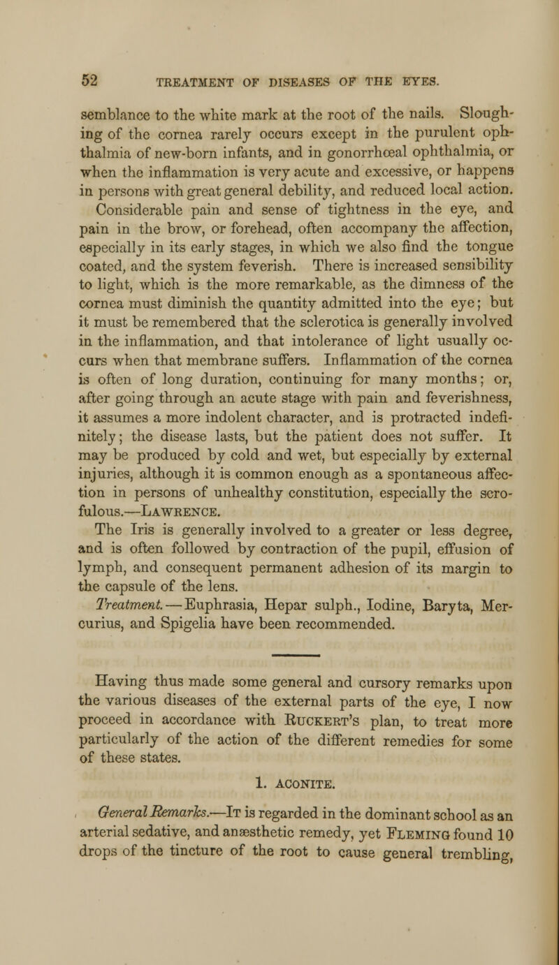 semblance to the white mark at the root of the nails. Slough- ing of the cornea rarely occurs except in the purulent oph- thalmia of new-born infants, and in gonorrhceal ophthalmia, or when the inflammation is very acute and excessive, or happens in persons with great general debility, and reduced local action. Considerable pain and sense of tightness in the eye, and pain in the brow, or forehead, often accompany the affection, especially in its early stages, in which we also find the tongue coated, and the system feverish. There is increased sensibility to light, which is the more remarkable, as the dimness of the cornea must diminish the quantity admitted into the eye; but it must be remembered that the sclerotica is generally involved in the inflammation, and that intolerance of light usually oc- curs when that membrane suffers. Inflammation of the cornea is often of long duration, continuing for many months; or, after going through an acute stage with pain and feverishness, it assumes a more indolent character, and is protracted indefi- nitely ; the disease lasts, but the patient does not suffer. It may be produced by cold and wet, but especially by external injuries, although it is common enough as a spontaneous affec- tion in persons of unhealthy constitution, especially the scro- fulous.—Lawrence. The Iris is generally involved to a greater or less degree, and is often followed by contraction of the pupil, effusion of lymph, and consequent permanent adhesion of its margin to the capsule of the lens. Treatment. — Euphrasia, Hepar sulph., Iodine, Baryta, Mer- curius, and Spigelia have been recommended. Having thus made some general and cursory remarks upon the various diseases of the external parts of the eye, I now proceed in accordance with Ktjckert's plan, to treat more particularly of the action of the different remedies for some of these states. 1. ACONITE. General Remarks.—It is regarded in the dominant school as an arterial sedative, and anaesthetic remedy, yet Fleming found 10 drops of the tincture of the root to cause general trembling,