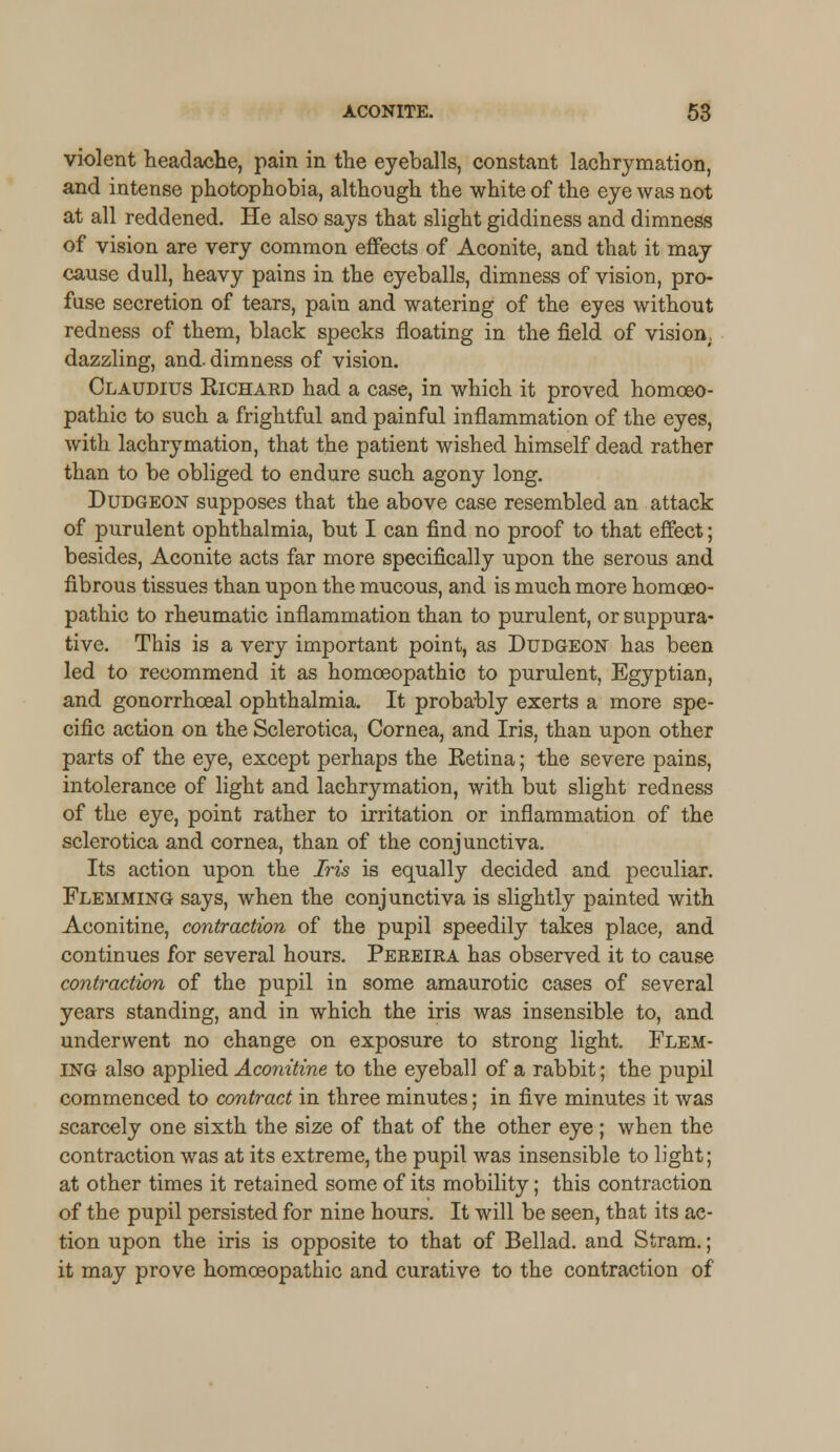 violent headache, pain in the eyeballs, constant lachrymation, and intense photophobia, although the white of the eye was not at all reddened. He also says that slight giddiness and dimness of vision are very common effects of Aconite, and that it may cause dull, heavy pains in the eyeballs, dimness of vision, pro- fuse secretion of tears, pain and watering of the eyes without redness of them, black specks floating in the field of vision, dazzling, and. dimness of vision. Claudius Richard had a case, in which it proved homoeo- pathic to such a frightful and painful inflammation of the eyes, with lachrymation, that the patient wished himself dead rather than to be obliged to endure such agony long. Dudgeon supposes that the above case resembled an attack of purulent ophthalmia, but I can find no proof to that effect; besides, Aconite acts far more specifically upon the serous and fibrous tissues than upon the mucous, and is much more homoeo- pathic to rheumatic inflammation than to purulent, or suppura- tive. This is a very important point, as Dudgeon has been led to recommend it as homoeopathic to purulent, Egyptian, and gonorrhoeal ophthalmia. It probably exerts a more spe- cific action on the Sclerotica, Cornea, and Iris, than upon other parts of the eye, except perhaps the Retina; the severe pains, intolerance of light and lachrymation, with but slight redness of the eye, point rather to irritation or inflammation of the sclerotica and cornea, than of the conjunctiva. Its action upon the Iris is equally decided and peculiar. Flemming says, when the conjunctiva is slightly painted with Aconitine, contraction of the pupil speedily takes place, and continues for several hours. Peeeira has observed it to cause contraction of the pupil in some amaurotic cases of several years standing, and in which the iris was insensible to, and underwent no change on exposure to strong light. Flem- ing also applied Aconitine to the eyeball of a rabbit; the pupil commenced to contract in three minutes; in five minutes it was scarcely one sixth the size of that of the other eye; when the contraction was at its extreme, the pupil was insensible to light; at other times it retained some of its mobility; this contraction of the pupil persisted for nine hours. It will be seen, that its ac- tion upon the iris is opposite to that of Bellad. and Stram.; it may prove homoeopathic and curative to the contraction of