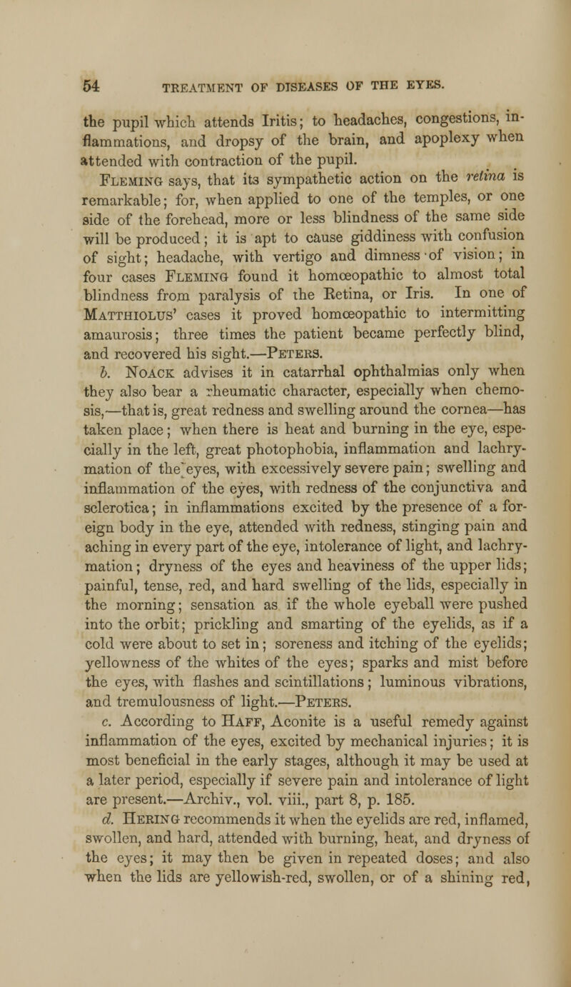 the pupil which attends Iritis; to headaches, congestions, in- flammations, and dropsy of the brain, and apoplexy when attended with contraction of the pupil. Fleming says, that it3 sympathetic action on the retina is remarkable; for, when applied to one of the temples, or one side of the forehead, more or less blindness of the same side will be produced; it is apt to cause giddiness with confusion of sight; headache, with vertigo and dimness-of vision; in four cases Fleming found it homoeopathic to almost total blindness from paralysis of the Ketina, or Iris. In one of Matthiolus' cases it proved homoeopathic to intermitting amaurosis; three times the patient became perfectly blind, and recovered his sight.—Peters. b. Noack advises it in catarrhal ophthalmias only when they also bear a rheumatic character, especially when chemo- sis,—that is, great redness and swelling around the cornea—has taken place; when there is heat and burning in the eye, espe- cially in the left, great photophobia, inflammation and lachry- mation of the~eyes, with excessively severe pain; swelling and inflammation of the eyes, with redness of the conjunctiva and sclerotica; in inflammations excited by the presence of a for- eign body in the eye, attended with redness, stinging pain and aching in every part of the eye, intolerance of light, and lachry- mation; dryness of the eyes and heaviness of the upper lids; painful, tense, red, and hard swelling of the lids, especially in the morning; sensation as if the whole eyeball were pushed into the orbit; prickling and smarting of the eyelids, as if a cold were about to set in; soreness and itching of the eyelids; yellowness of the whites of the eyes; sparks and mist before the eyes, with flashes and scintillations ; luminous vibrations, and tremulousness of light.—Peters. c. According to Haff, Aconite is a useful remedy against inflammation of the eyes, excited by mechanical injuries; it is most beneficial in the early stages, although it may be used at a later period, especially if severe pain and intolerance of light are present.—Archiv., vol. viii., part 8, p. 185. d. Hering recommends it when the eyelids are red, inflamed, swollen, and hard, attended with burning, heat, and dryness of the eyes; it may then be given in repeated doses; and also when the lids are yellowish-red, swollen, or of a shining red,